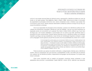 REPRESENTAÇÕES DE RECURSOS DE ACESSIBILIDADE WEB
VOLTADO ÀS PESSOAS COM DEFICIÊNCIA VISUAL OU AUDITIVA
POR MEIO DE NARRATIVAS HIPERMIDIÁTICAS
VOLTA AO SUMÁRIO
183
comum é uma reação anormal diante do estímulo sonoro, expressando a deficiência auditiva por meio da
surdez ou da baixa audição. Para Ballantine, Martin e Martin (1995), denomina-se surdez a diminuição
da capacidade de percepção normal dos sons, sendo considerado surdo o indivíduo cuja audição não
é funcional na vida comum. Muitas pessoas desenvolvem problemas auditivos ao longo de sua vida, por
causa de acidentes ou doenças.
Ao ter sua capacidade de percepção sonora reduzidas, a pessoa com deficiência auditiva tem difi-
culdade de compreender a linguagem utilizada por meio da oralidade - que tem sua marca expressiva na
expressão sonora, em sincronismo com a gestual. Flor, Vanzin e Ulbrich (2013), definem que, é por meio
da língua que o ser humano estabelece a comunicação com os outros a sua volta, permitindo assim a
produção de novos conhecimentos. Quando fatores sensoriais (como a deficiência auditiva, por exemplo)
impedem que língua oral seja estabelecida, novas formas de manifestação linguística começam a surgir,
como a linguagem visual e gestual, que permite ao surdo uma nova possibilidade de contato com o mundo:
A comunicação dos surdos passou por um processo histórico em que os modelos gestual e oral
foram caracterizados como sistemas contrários, ora prevalecendo a língua oral/ escrita e ora a
língua de sinais. (...) A inserção do surdo no meio digital, no entanto, enfrenta os mesmos desa-
fios já vivenciados ao longo de sua história. Se por um lado as normas estabelecidas pela WCAG
2.0 favorecem a acessibilidade de pessoas com deficiência no ambiente da web, por outro, a
questão da linguagem continua sendo o entrave que distancia o surdo da sua primeira língua.
(FLOR, VANZIN E ULBRICH, 2013 p. 167).
Pode-se perceber que apesar de existirem definições e categorizações distintas para a deficiência
auditiva, deve-se compreender aqui que promover a acessibilidade na web e aos AVAs para as pessoas
com qualquer tipo de deficiência auditiva, independente da linguagem que ela expresse, é um passo para
reduzir a exclusão.
Outro ponto importante está na relação de linguagem construída nesses ambientes e suas
adaptações para promover a acessibilidade. Lapolli, Bleicher e Vanzin (2014), salientam que pesquisas
 