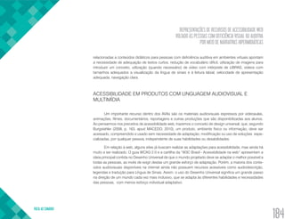 REPRESENTAÇÕES DE RECURSOS DE ACESSIBILIDADE WEB
VOLTADO ÀS PESSOAS COM DEFICIÊNCIA VISUAL OU AUDITIVA
POR MEIO DE NARRATIVAS HIPERMIDIÁTICAS
VOLTA AO SUMÁRIO
184
relacionadas a conteúdos didáticos para pessoas com deficiência auditiva em ambientes virtuais apontam
a necessidade de adequação de textos curtos, redução de vocabulário difícil, utilização de imagens para
introduzir um conceito, utilização (quando necessário) de vídeo com intérprete de LIBRAS, vídeos com
tamanhos adequados a visualização da língua de sinais e à leitura labial, velocidade de apresentação
adequada, navegação clara.
ACESSIBILIDADE EM PRODUTOS COM LINGUAGEM AUDIOVISUAL E
MULTIMÍDIA
Um importante recurso dentro dos AVAs são os materiais audiovisuais expressos por videoaulas,
animações, filmes, documentários, reportagens e outras produções que são disponibilizadas aos alunos.
Ao pensarmos nos preceitos de acessibilidade web, trazemos o conceito de design universal, que, segundo
Burgstahler (2008, p. 163, apud MACEDO, 2010), um produto, ambiente físico ou informação, deve ser
acessado, compreendido e usado sem necessidade de adaptação, modificação ou uso de soluções  espe-
cializadas, por qualquer pessoa, independente de suas habilidades ou desabilidades.
Em relação à web, alguns sites já buscam realizar as adaptações para acessibilidade, mas ainda há
muito a ser realizado. O guia WCAG 2.0 e a cartilha da “W3C Brasil - Acessibilidade na web” apresentam a
ideia principal contida no Desenho Universal de que o mundo projetado deve se adaptar o melhor possível a
todas as pessoas, ao invés de exigir destas um grande esforço de adaptação. Porém, a maioria dos conte-
údos audiovisuais disponíveis na internet ainda não possuem recursos acessíveis como audiodescrição,
legendas e tradução para Língua de Sinais. Assim, o uso do Desenho Universal significa um grande passo
na direção de um mundo cada vez mais inclusivo, que se adapta às diferentes habilidades e necessidades
das pessoas,  com menos esforço individual adaptativo.
 
