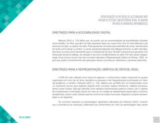 REPRESENTAÇÕES DE RECURSOS DE ACESSIBILIDADE WEB
VOLTADO ÀS PESSOAS COM DEFICIÊNCIA VISUAL OU AUDITIVA
POR MEIO DE NARRATIVAS HIPERMIDIÁTICAS
VOLTA AO SUMÁRIO
186
DIRETRIZES PARA A ACESSIBILIDADE DIGITAL
Macedo (2010, p. 172) define que, de acordo com as recomendações de acessibilidade utilizadas
nesse trabalho, um filme, que além do vídeo apresenta falas e/ou outros sons, terá um texto alternativo que
descreve a função, ou objetivo do vídeo. Pode apresentar uma descrição estendida das cenas, descrita tanto
em áudio como textual, ou ambos; ou ainda, apresentar legendas dos diálogos somente, ou além das falas,
descrever os outros sons importantes para a compreensão da cena. Também é possível que apresente uma
transcrição textual do diálogo, da narração e dos sons complementares do vídeo. Por meio dessa categori-
zação inicial, buscou-se por meio dos conceitos aplicados à Representação Gráfica de Síntese - RGS, um
guia que auxilia no entendimento das aplicações desses conceitos em hipertextos e narrativas hipermídia.
DIRETRIZES PARA A REPRESENTAÇÃO GRÁFICA DE SÍNTESE (RGS)
A RGS tem sido utilizada como forma de organizar o conhecimento coletivo disponível em grupos
organizados em torno de um tema, disciplina ou pesquisa e são frequentemente encontradas em mate-
rial acadêmico e científico. Padovani (2012, p. 133), salienta que as RGSs têm se fundamentado como
um importante recurso para explicitar relações entre conceitos, explicar fenômenos, detalhar processos,
dentre outras funções. Elas são definidas como artefatos bidimensionais estáticos criados com o objetivo
de complementar a informação escrita, por meio de um modelo de representação esquemático e pictórico
(simplificado), sendo o texto utilizado apenas na forma de rótulos resumidos integrados à própria represen-
tação ou em legendas.
Os conceitos baseados na aprendizagem significativa delineados por Padovani (2012), mostram
que a importância da construção colaborativa de conhecimento por meio da aprendizagem ativa (active
 