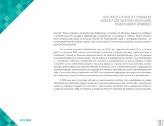 REPRESENTAÇÕES DE RECURSOS DE ACESSIBILIDADE WEB
VOLTADO ÀS PESSOAS COM DEFICIÊNCIA VISUAL OU AUDITIVA
POR MEIO DE NARRATIVAS HIPERMIDIÁTICAS
VOLTA AO SUMÁRIO
187
learning). Nesse processo, estudantes são diretamente envolvidos em diferentes etapas que mobilizam
o conhecimento em atividades colaborativas e cooperativas de produção e reflexão. Esses conceitos
foram utilizados pelo grupo de pesquisa “Núcleo de Acessibilidade Digital e Tecnologias Assistivas”, da
Universidade Federal de Santa Catarina para a construção de representações gráficas baseadas nas dire-
trizes de OAs acessíveis.
Os principais requisitos estabelecidos para as RGSs são, segundo Padovani (2012) a “atrativi-
dade”, na qual uma RGS, mesmo que sintetizada, possa atrair a atenção para seus pontos principais; a
“percepção”, na qual os diferentes elementos devem ser facilmente identificados pelo grupo de pesquisa
e de possíveis leitores; a “compreensão”, que se relaciona à facilidade de se entender o que foi sintetizado
e; “consistência”, trazendo a completude dos conceitos e o encadeamento do que foi expresso na RGS
coincidindo com o conhecimento adquirido nas outras etapas do processo. Com esses conceitos, a repre-
sentação gráfica relaciona as diretrizes definidas por Macedo (2010) a diferentes recursos e aplicações de
acessibilidade para recurso audiovisuais aplicados em narrativas hipermídia em cursos disponibilizados nos
AVAs. Com produto final, foi elaborada uma RGS com as possíveis aplicações das imagens em movimento
para deficientes visuais e auditivos e quais seriam as mídias alternativas para promover a acessibilidade.
A RGS deve servir como base indicativa a desenvolvedores de AVAs, com possibilidades de mídias
alternativas para deficientes visuais e auditivos em recursos audiovisuais. Para a construção, concentrou-se
apenas na categoria “imagens em movimento”. Após estudos, discussões entre a equipe do núcleo e o
acesso às prévias de 4 RGS, foi realizada a criação da RGS com definições de diretrizes a serem seguidas:
 