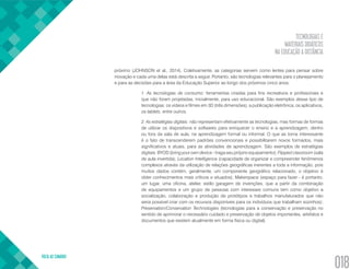 TECNOLOGIAS E
MATERIAIS DIDÁTICOS
NA EDUCAÇÃO A DISTÂNCIA
VOLTA AO SUMÁRIO
018
próximo (JOHNSON et al., 2014). Coletivamente, as categorias servem como lentes para pensar sobre
inovação e cada uma delas está descrita a seguir. Portanto, são tecnologias relevantes para o planejamento
e para as decisões para a área da Educação Superior ao longo dos próximos cinco anos:
1. As tecnologias de consumo: ferramentas criadas para fins recreativos e profissionais e
que não foram projetadas, inicialmente, para uso educacional. São exemplos desse tipo de
tecnologias: os vídeos e filmes em 3D (três dimensões), a publicação eletrônica, os aplicativos,
os tablets, entre outros.
2. As estratégias digitais: não representam efetivamente as tecnologias, mas formas de formas
de utilizar os dispositivos e softwares para enriquecer o ensino e a aprendizagem, dentro
ou fora da sala de aula, na aprendizagem formal ou informal. O que as torna interessante
é o fato de transcenderem padrões convencionais e possibilitarem novos formados, mais
significativos e atuais, para as atividades de aprendizagem. São exemplos de estratégias
digitais: BYOD (bring your own device - traga seu próprio equipamento); Flipped classroom (sala
de aula invertida); Location Intelligence (capacidade de organizar e compreender fenômenos
complexos através da utilização de relações geográficas inerentes a toda a informação, pois
muitos dados contém, geralmente, um componente geográfico relacionado, o objetivo é
obter conhecimentos mais críticos e situados); Makerspace (espaço para fazer - é portanto,
um lugar, uma oficina, atelier, estilo garagem de invenções, que a partir da combinação
de equipamentos e um grupo de pessoas com interesses comuns tem como objetivo a
socialização, colaboração e produção de protótipos e trabalhos manufaturados que não
seria possível criar com os recursos disponíveis para os indivíduos que trabalham sozinhos);
Preservation/Conservation Technologies (tecnologias para a conservação e preservação no
sentido de aprimorar o necessário cuidado e preservação de objetos importantes, artefatos e
documentos que existem atualmente em forma física ou digital).
 