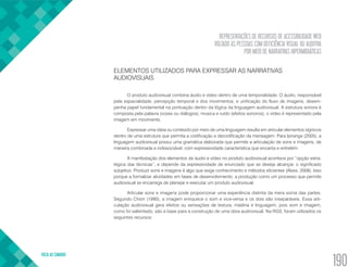 REPRESENTAÇÕES DE RECURSOS DE ACESSIBILIDADE WEB
VOLTADO ÀS PESSOAS COM DEFICIÊNCIA VISUAL OU AUDITIVA
POR MEIO DE NARRATIVAS HIPERMIDIÁTICAS
VOLTA AO SUMÁRIO
190
ELEMENTOS UTILIZADOS PARA EXPRESSAR AS NARRATIVAS
AUDIOVISUAIS
O produto audiovisual combina áudio e vídeo dentro de uma temporalidade. O áudio, responsável
pela espacialidade, percepção temporal e dos movimentos, e unificação do fluxo de imagens, desem-
penha papel fundamental na pontuação dentro da lógica da linguagem audiovisual. A estrutura sonora é
composta pela palavra (vozes ou diálogos), musica e ruído (efeitos sonoros); o vídeo é representado pela
imagem em movimento.
Expressar uma ideia ou conteúdo por meio de uma linguagem resulta em articular elementos sígnicos
dentro de uma estrutura que permita a codificação e decodificação da mensagem. Para Ipiranga (2005), a
linguagem audiovisual possui uma gramática elaborada que permite a articulação de sons e imagens, de
maneira combinada e indissociável, com expressividade característica que encanta e entretém.
A manifestação dos elementos de áudio e vídeo no produto audiovisual acontece por “opção estra-
tégica das técnicas”, e depende da expressividade de enunciado que se deseja alcançar, o significado
subjetivo. Produzir sons e imagens é algo que exige conhecimento e métodos eficientes (Alves, 2008). Isso
porque a formalizar atividades em fases de desenvolvimento, a produção como um processo que permite
audiovisual se encarrega de planejar e executar um produto audiovisual.
Articular sons e imagens pode proporcionar uma experiência distinta da mera soma das partes.
Segundo Chion (1990), a imagem enriquece o som e vice-versa e os dois são inseparáveis. Essa arti-
culação audiovisual gera efeitos ou sensações de textura, matéria e linguagem, pois som e imagem,
como foi salientado, são a base para a construção de uma obra audiovisual. Na RGS, foram utilizados os
seguintes recursos:
 