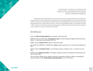 REPRESENTAÇÕES DE RECURSOS DE ACESSIBILIDADE WEB
VOLTADO ÀS PESSOAS COM DEFICIÊNCIA VISUAL OU AUDITIVA
POR MEIO DE NARRATIVAS HIPERMIDIÁTICAS
VOLTA AO SUMÁRIO
197
As Representações RGS aliadas aos conceitos dos processos cognitivos da pessoa com deficiência
visual ou auditiva e suas correlações com narrativas audiovisuais representadas por meio da hipermídia em
ambientes virtuais foi fundamental para reflexões acerca de possibilidades para os desenvolvedores. Essas
representações foram fundamentais para que o Núcleo de Acessibilidade Digital e Tecnologias Assistivas
- UFSC, coloque em desenvolvimento de suas pesquisas em AVAs inclusivos as diretrizes para o desenvol-
vimento de OAs com recurso audiovisuais acessíveis.
REFERÊNCIAS
ALVES, M. N. Mídia e Produção Audiovisual: uma introdução. Curitiba: Ibpex, 2008.
AMIRALIAN, Maria Lucia Toledo Moraes. Compreendendo o Cego: Uma Visão Psicanalítica da Cegueira Por Meio de Desenhos-
Estórias. 1. ed. São Paulo: Casa do Psicólogo, 1997. 321p.
AUMONT, Jacques. A Estética do Filme. Campinas: Papirus Editora, 2008.
BALLANTYNE, John; MARTIN; M. C., MARTIN, Antony. Surdez. Tradução: Sandra Costa. 5. ed. Porto Alegre: Artes Médicas Sul,
1995.
CASTELLS, Manuel. A Sociedade em Rede: a era da Informação: economia, sociedade e cultura, v.1. São Paulo: Paz e Terra,
1999.
FIGUEIRA, Emílio. Caminhando no silêncio: uma introdução à trajetória das pessoas com deficiência na história do Brasil. São
Paulo: Giz Editora, 2008.
FLOR, Carla da Silva; VANZIN, Tarcísio; ULBRICHT, Vania Ribas. Recomendações da WCAG 2.0 (2008) e a acessibilidade de
surdos em conteúdos da web. Revista Brasileira de Educação Especial, v. 19, p. 161-168, 2013.
 