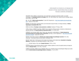REPRESENTAÇÕES DE RECURSOS DE ACESSIBILIDADE WEB
VOLTADO ÀS PESSOAS COM DEFICIÊNCIA VISUAL OU AUDITIVA
POR MEIO DE NARRATIVAS HIPERMIDIÁTICAS
VOLTA AO SUMÁRIO
198
GAGLIARDI, Cleide e BARELLA, Fernanda Freire. Uso da informática na educação do deficiente auditivo: um modelo
metodológico. In: Sociedade Brasileira de Psicologia (ORG.), XVI.,1986, Ribeirão Preto. Reunião Anual De Psicologia. Ribeirão
Preto: SPRP, p. 120-123, 1986.
IMS - GLC. IMS - Global Learning consortium, 27 julho 2010. Disponivel em: <http://www.imsglobal.org/community/index.
html>. Acesso em: 03 jul. 2015.
IPIRANGA, Ana Sílvia Rocha. A Narração Fílmica como Instrumento da Ação Formativa: um Enfoque Semiótico. In Revista
Organizações & Sociedade UFBA (2005).
KENSKI, Vani Moreira. Tecnologia e ensino presencial e a distância. Campinas, SP: Papirus, 2003.
LAPOLLI, Mariana; ULBRICHT, Vania Ribas; VANZIN, Tarcízio. Infografia na Web para Surdos: ensinando os fundamentos da
geometria descritiva- GD. Revista Brasileira de Expressãao Gráfica, v. 2, p. 35-53, 2014.
LOMÔNACO, José Fernando; NUNES, Sylvia. O aluno cego: preconceitos e potencialidades. In: Revista Semestral da
Associação Brasileira de Psicologia Escolar e Educacional. São Paulo, p. 55-64. Disponível em: <http://www.scielo.br/pdf/
pee/v14n1/v14n1a06>. Acesso em 2 mai. 2015.
MACEDO, Claudia Maria Scudelari de. Diretrizes para criação de objetos de aprendizagem acessíveis. 272 p. Tese
(Doutorado) - Universidade Federal de Santa Catarina. Florianópolis, 2010.
NELSON, Theodor Holm; A File Structure for the Complex, the Changing, and the Indeterminate. Association for Computing
Machinery: Proceedings of the 20th National Conference, 1965, p. 84-100.
______; No More Teachers. Dirty Looks. Computer Decisions 9, 1970, p. 16-23.
PADOVANI, Stephania. Representações gráficas de síntese: artefatos cognitivos no ensino de aspectos teóricos em design de
interface. Educação Gráfica, v. 16, n. 02, p 1-20, 2012.
ULBRICHT, Vania Ribas; VANZIN, Tarcísio; QUEVEDO, Sílvia R. P. de. Ambientes Virtuais de Aprendizagem bilingues para surdos
em EAD. Revista Brasileira de Aprendizagem Aberta e a Distância, v. 13, p. 53, 2014.
 
