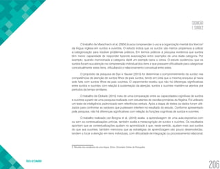 COGNIÇÃO
E SURDEZ
VOLTA AO SUMÁRIO
206
O trabalho de Marscharck et al, (2004) busca compreender o uso e a organização mental dos léxicos2
da língua inglesa em surdos e ouvintes. O estudo indica que os surdos são menos propensos a utilizar
a categorização para resolver problemas práticos. Em termos práticos a pesquisa evidencia que surdos
têm menor capacidade de responder fazendo associações entre exemplos de uma dada categoria. Por
exemplo, quando mencionada a categoria réptil um exemplo seria a cobra. O estudo evidenciou que os
surdos focam sua atenção na compreensão individual dos itens e que possuem dificuldade para categorizar
conceitualmente estes itens, dificultando o relacionamento conceitual entre estes.
O propósito da pesquisa de Dye e Hauser (2013) foi determinar o comprometimento da surdez nas
competências de atenção de surdos filhos de pais surdos, tendo em vista que a mesma pesquisa já havia
sido feita com surdos filhos de pais ouvintes. O experimento revelou que não há diferenças significativas
entre surdos e ouvintes com relação à sustentação da atenção, surdos e ouvintes mantêm-se atentos por
períodos de tempo similares.
O trabalho de Obilade (2015) trata de uma comparação entre as capacidades cognitivas de surdos
e ouvintes a partir de uma pesquisa realizada com estudantes de escolas primárias da Nigéria. Foi utilizado
um teste de inteligência padronizado sem referências verbais. Após a etapa de testes os dados foram utili-
zados para confrontar as variáveis que pudessem interferir no resultado do estudo. Conforme apresentado
pela pesquisa, não há diferenças significativas com relação às funções cognitivas de surdos e ouvintes.
O trabalho realizado por Borgna et al, (2010) avalia a aprendizagem de uma aula expositiva com
ou sem as contextualizações prévias, também avalia a metacognição de surdos e ouvintes. Os resultados
apontam que as contextualizações ajudam no aprendizado e que, neste sentido, ajudam mais aos surdos
do que aos ouvintes, também menciona que as estratégias de aprendizagem são pouco desenvolvidas,
tendem a focar a atenção em itens individuais, com dificuldade de integração ou processamento relacional.
2. Reunião dos vocábulos de uma língua. (Dicio: Dicionário Online de Português)
 