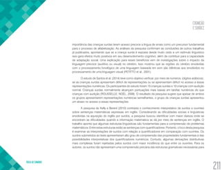 COGNIÇÃO
E SURDEZ
VOLTA AO SUMÁRIO
211
importância das crianças surdas terem acesso precoce a língua de sinais como um precursor fundamental
para o processo de alfabetização. As análises da pesquisa confirmam as conclusões de outros trabalhos
já publicados, apontando que se a criança surda é exposta desde muito cedo a um estímulo linguístico
isso gera efeitos muito positivos em seu desenvolvimento cognitivo, além de contribuir para a capacidade
de adaptação social. Uma explicação para esses benefícios vem de investigações sobre o impacto da
linguagem precoce (auditivo ou visual) no cérebro. Isso mostrou que as regiões do cérebro envolvidas
com o processamento fonológico de uma linguagem baseada em som são idênticas aos envolvidos no
processamento de uma linguagem visual (PETITTO et al., 2001).
O estudo de Santos et al. (2014) teve como objetivo verificar, por meio de números (dígitos arábicos),
se as crianças surdas apresentam déficit de representações ou se aprensentam déficit no acesso a essas
representações numéricas. Os participantes do estudo foram 10 crianças surdas e 10 crianças com audição
normal. Crianças surdas normalmente alcançam pontuações mais baixas em tarefas numéricas do que
crianças com audição (ROUSSELLE; NOËL, 2008). O resultado da pesquisa sugere que apesar de ambos
os grupos apresentarem representações numéricas semelhantes, o grupo de crianças surdas apresentou
um atraso no acesso a essas representações.
A pesquisa de Kelly e Berent (2010) contrasta o conhecimento interpretativo de surdos e ouvintes
sobre sentenças matemáticas expressas em inglês. Considerando as dificuldades sociais e linguísticas
envolvidas na aquisição do inglês por surdos, a pesquisa buscou identificar com maior clareza onde se
encontram as dificuldades quando a informação matemática se dá por meio de sentenças em inglês. O
trabalho aponta que algumas estruturas linguísticas são fundamentais para a compreensão de problemas
matemáticos. Entre estas estruturas estão as sentenças com quantificadores. Portanto, o foco desta pesquisa
é examinar as interpretações de surdos com relação a quantificadores em comparação com ouvintes. Os
surdos submetidos ao teste apresentaram alto grau de compreensão das propriedades fundamentais e das
possibilidades interpretativas dos quantificadores numéricos. Contudo, algumas derivações distributivas
mais complexas foram rejeitadas pelos surdos com maior incidência do que entre os ouvintes. Para os
autores, os surdos não apresentam uma compreensão precária das estruturas gramaticais necessárias para
 