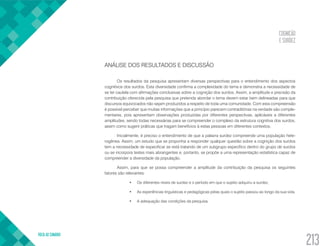 COGNIÇÃO
E SURDEZ
VOLTA AO SUMÁRIO
213
ANÁLISE DOS RESULTADOS E DISCUSSÃO
Os resultados da pesquisa apresentam diversas perspectivas para o entendimento dos aspectos
cognitivos dos surdos. Esta diversidade confirma a complexidade do tema e demonstra a necessidade de
se ter cautela com afirmações conclusivas sobre a cognição dos surdos. Assim, a amplitude e precisão da
contribuição oferecida pela pesquisa que pretenda abordar o tema devem estar bem delineadas para que
discursos equivocados não sejam produzidos a respeito de toda uma comunidade. Com esta compreensão
é possível perceber que muitas informações que a princípio parecem contraditórias na verdade são comple-
mentares, pois apresentam observações produzidas por diferentes perspectivas, aplicáveis a diferentes
amplitudes, sendo todas necessárias para se compreender o complexo da estrutura cognitiva dos surdos,
assim como sugerir práticas que tragam benefícios à estas pessoas em diferentes contextos.
Inicialmente, é preciso o entendimento de que a palavra surdez compreende uma população hete-
rogênea. Assim, um estudo que se proponha a responder qualquer questão sobre a cognição dos surdos
tem a necessidade de especificar se está tratando de um subgrupo específico dentro do grupo de surdos
ou se incorpora testes mais abrangentes e, portanto, se propõe a uma representação estatística capaz de
compreender a diversidade da população.
Assim, para que se possa compreender a amplitude da contribuição da pesquisa os seguintes
fatores são relevantes:
•	 Os diferentes níveis de surdez e o período em que o sujeito adquiriu a surdez.
•	 As experiências linguísticas e pedagógicas pelas quais o sujeito passou ao longo da sua vida.
•	 A adequação das condições da pesquisa.
 