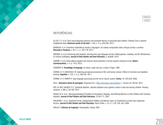COGNIÇÃO
E SURDEZ
VOLTA AO SUMÁRIO
219
REFERÊNCIAS
ALLEN, T. E. et al. Early visual language exposure and emergent literacy in preschool deaf children: Findings from a national
longitudinal study. American annals of the deaf, v. 159, n. 4, p. 346-358, 2014.
BARBOSA, H. H. Conceitos matemáticos iniciais e linguagem: um estudo comparativo entre crianças surdas e ouvintes.
Educação e Pesquisa, v. 40, n. 1, p. 163-179, 2014.
BORGNA, G. et al. Enhancing deaf students’ learning from sign language and text: Metacognition, modality, and the effectiveness
of content scaffolding. Journal of Deaf Studies and Deaf Education, p. enq036, 2010.
CARDIN, V. et al. Dissociating cognitive and sensory neural plasticity in human superior temporal cortex. Nature
communications, v. 4, p. 1473, 2013.
CHOMSKY, N. Knowledge of language: its nature, origin and use. London: Prager, 1986
CORINA, D. P.; GROSVALD, M. Exploring perceptual processing of ASL and human actions: Effects of inversion and repetition
priming. Cognition, v. 122, n. 3, p. 330-345, 2011.
CORINA, D. P.; KNAPP, H. Sign language processing and the mirror neuron system. Cortex, 42, 529-539, 2006.
Dicio - Dicionário online de português. Disponível em:<http://www.dicio.com.br/lexico/>. Acesso em: 08 Out. 2015.
DYE, M. WG; HAUSER, P. C. Sustained attention, selective attention and cognitive control in deaf and hearing children. Hearing
research, v. 309, p. 94-102, 2014.
FAGAN, M. K. et al,. Neuropsychological Correlates of Vocabulary, Reading, and Working Memory in Deaf Children with Cochlear
Implants. Journal of Deaf Studies and Deaf Education, 12:461–71, 2007.
FARJARDO, I. et al,. Hyperlink Format, Categorization Abilities and Memory Span as Contributors to Deaf Users Hypertext
Access. Journal of Deaf Studies and Deaf Education, Reino Unido. v. 13, n.1, p 87-102, dez. 2008.
FIALHO, F. Ciências da Cognição. Florianópolis: Insular, 2001.
 