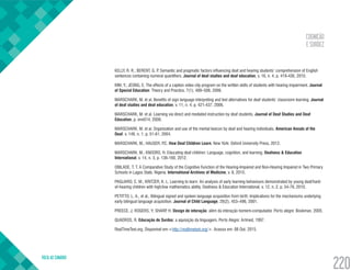 COGNIÇÃO
E SURDEZ
VOLTA AO SUMÁRIO
220
KELLY, R. R.; BERENT, G. P. Semantic and pragmatic factors influencing deaf and hearing students’ comprehension of English
sentences containing numeral quantifiers. Journal of deaf studies and deaf education, v. 16, n. 4, p. 419-436, 2010.
KIM, Y.; JEONG, E. The effects of a caption video clip program on the written skills of students with hearing impairment. Journal
of Special Education: Theory and Practice, 7(1), 489–506, 2006.
MARSCHARK, M. et al. Benefits of sign language interpreting and text alternatives for deaf students’ classroom learning. Journal
of deaf studies and deaf education, v. 11, n. 4, p. 421-437, 2006.
MARSCHARK, M. et al. Learning via direct and mediated instruction by deaf students. Journal of Deaf Studies and Deaf
Education, p. enn014, 2008.
MARSCHARK, M. et al. Organization and use of the mental lexicon by deaf and hearing individuals. American Annals of the
Deaf, v. 149, n. 1, p. 51-61, 2004.
MARSCHARK, M.; HAUSER, P.C. How Deaf Children Learn. New York: Oxford University Press, 2012.
MARSCHARK, M.; KNOORS, H. Educating deaf children: Language, cognition, and learning. Deafness & Education
International, v. 14, n. 3, p. 136-160, 2012.
OBILADE, T. T. A Comparative Study of the Cognitive Function of the Hearing-Impaired and Non-Hearing Impaired in Two Primary
Schools in Lagos State, Nigeria. International Archives of Medicine, v. 8, 2015.
PAGLIARO, C. M.; KRITZER, K. L. Learning to learn: An analysis of early learning behaviours demonstrated by young deaf/hard-
of-hearing children with high/low mathematics ability. Deafness & Education International, v. 12, n. 2, p. 54-76, 2010.
PETITTO, L. A., et al,. Bilingual signed and spoken language acquisition from birth: Implications for the mechanisms underlying
early bilingual language acquisition. Journal of Child Language, 28(2), 453–496, 2001.
PREECE, J; ROGERS, Y; SHARP, H. Design de interação: além da interação homem-computador. Porto alegre: Bookman, 2005.
QUADROS, R. Educação de Surdos: a aquisição da linguagem. Porto Alegre: Artmed, 1997.
RealTimeText.org. Disponível em:<http://realtimetext.org/>. Acesso em: 08 Out. 2015.
 