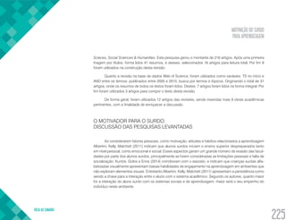 MOTIVAÇÃO DO SURDO
PARA APRENDIZAGEM
VOLTA AO SUMÁRIO
225
Scieces, Social Sciences & Humanities. Esta pesquisa gerou o montante de 216 artigos. Após uma primeira
triagem por títulos, forma lidos 41 resumos, e desses, selecionados 16 artigos para leitura total. Por fim 9
foram utilizados na construção desta revisão.
Quanto a revisão na base de dados Web of Science, foram utilizados como variáveis: TS no início e
AND entre os termos; publicados entre 2005 e 2015; busca por termos e tópicos. Originando o total de 31
artigos, onde os resumos de todos os textos foram lidos. Destes, 7 artigos foram lidos na forma integral. Por
fim foram utilizados 3 artigos para compor o texto desta revisão.
De forma geral, foram utilizados 12 artigos das revisões, sendo inseridas mais 9 obras acadêmicas
pertinentes, com a finalidade de enriquecer a discussão.
O MOTIVADOR PARA O SURDO:
DISCUSSÃO DAS PESQUISAS LEVANTADAS
Ao considerarem fatores pessoais, como motivação, atitudes e hábitos relacionados a aprendizagem
Albertini, Kelly, Matchett (2011) indicam que alunos surdos iniciam o ensino superior despreparados tanto
em nível pessoal, como emocional e social. Esses aspectos geram um grande número de evasão das facul-
dades por parte dos alunos surdos, principalmente se forem consideradas as limitações pessoais e falta de
socialização. Kuntze, Golos e Enns (2014) corroboram com o exposto, e indicam que crianças surdas alfa-
betizadas visualmente apresentam baixas habilidades de engajamento na aprendizagem em ambientes que
não exploram elementos visuais. Entretanto Albertini, Kelly, Matchett (2011) apresentam a persistência como
sendo a chave para a interação entre o aluno com o sistema acadêmico. Segundo os autores, quanto maior
for a interação do aluno surdo com os sistemas sociais e de aprendizagem, maior será o seu empenho do
indivíduo neste ambiente.
 