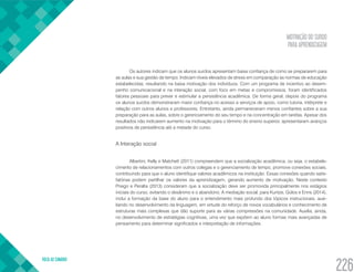 MOTIVAÇÃO DO SURDO
PARA APRENDIZAGEM
VOLTA AO SUMÁRIO
226
Os autores indicam que os alunos surdos apresentam baixa confiança de como se prepararem para
as aulas e sua gestão de tempo. Indicam níveis elevados de stress em comparação as normas de educação
estabelecidas, resultando na baixa motivação dos indivíduos. Com um programa de incentivo ao desem-
penho comunicacional e na interação social, com foco em metas e compromissos, foram identificados
fatores pessoais para prever e estimular a persistência acadêmica. De forma geral, depois do programa
os alunos surdos demonstraram maior confiança no acesso a serviços de apoio, como tutoria, intérprete e
relação com outros alunos e professores. Entretanto, ainda permaneceram menos confiantes sobre a sua
preparação para as aulas, sobre o gerenciamento do seu tempo e na concentração em tarefas. Apesar dos
resultados não indicarem aumento na motivação para o término do ensino superior, apresentaram avanços
positivos de persistência até a metade do curso.
A Interação social
Albertini, Kelly e Matchett (2011) compreendem que a socialização acadêmica, ou seja, o estabele-
cimento de relacionamentos com outros colegas e o gerenciamento de tempo, promove conexões sociais,
contribuindo para que o aluno identifique valores acadêmicos na instituição. Essas conexões quando satis-
fatórias podem partilhar os valores da aprendizagem, gerando aumento de motivação. Neste contexto
Priego e Peralta (2013) consideram que a socialização deve ser promovida principalmente nos estágios
iniciais do curso, evitando o desânimo e o abandono. A mediação social, para Kuntze, Golos e Enns (2014),
inclui a formação da base do aluno para o entendimento mais profundo dos tópicos instrucionais, auxi-
liando no desenvolvimento da linguagem, em virtude do reforço de novos vocabulários e conhecimento de
estruturas mais complexas que dão suporte para as várias compressões na comunidade. Auxilia, ainda,
no desenvolvimento de estratégias cognitivas, uma vez que expõem ao aluno formas mais avançadas de
pensamento para determinar significados e interpretação de informações.
 