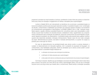 MOTIVAÇÃO DO SURDO
PARA APRENDIZAGEM
VOLTA AO SUMÁRIO
228
propensos a tornarem-se mais frustrados e confusos, acreditando no baixo índice de sucesso e comprome-
tendo seus níveis de motivação e engajamento em tarefas e atividades para a aprendizagem.
Luckner e Sebald (2013) vem demostrando os benefícios de se promover a autodeterminação na
busca de resultados positivos para educação especial de adultos. A autodeterminação é uma “combinação
de atitudes, conhecimentos e habilidades que permitem aos indivíduos fazerem escolhas e se envolverem
em comportamento autorregulados e meta-dirigidos” (LUCKNER, SEBALD, 2013, p. 385 – tradução nossa).
Neste aspecto, aqueles indivíduos autodeterminados tem consciência sobre suas necessidades e prefe-
rências, buscam fazer escolhas e ter decisões eficazes, estabelecem metas, regulamentam seu comporta-
mento e pensamento para a resolução de problemas, possuindo conhecimento de suas limitações e forças,
sendo capazes de ajustarem seu desempenho. A autodeterminação está presente para qualquer indivíduo
quando este desenvolve atividades motivadas intrinsecamente. Nesses casos há uma maior sensação
de prazer, diferentemente de quando uma tarefa é motivada extrinsecamente, ou quando há coação ou
pressão para a execução da mesma.
No caso do desenvolvimento da autodeterminação para alunos surdos os autores destacam o
cuidado no desenvolvimento de instruções explícitas, com o propósito da aquisição da linguagem, do
conhecimento e das habilidades adequados. Dentre as atividades que os alunos surdos podem cumprir
para desenvolverem a autodeterminação destacam-se:
•	 a utilização de processo para resolução de problemas;
•	 a definição de metas pessoais para a aprendizagem;
•	 a discussão entre alunos e professores para acompanhamento do processo de aprendizagem.
Com base no exposto, identifica-se que estratégias e processos de aprendizagem devem estar claros
para os alunos. De acordo com Chen (2014) isso motiva a aprendizagem plena, uma vez que a motivação
funciona como uma força motriz que mantém ativo o conhecimento. Neste sentido a motivação necessária
 