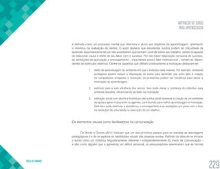 MOTIVAÇÃO DO SURDO
PARA APRENDIZAGEM
VOLTA AO SUMÁRIO
229
é definida como um processo mental que direciona o aluno aos objetivos da aprendizagem, orientando
o indivíduo na realização de tarefas. O autor destaca que estudantes surdos podem ter dificuldade de
aprender espontaneamente por não acreditarem que tenham controle sobre seu trabalho, sendo incapazes
de relacionar causa e efeito do seu labor com o sucesso. Por não haver disposição na busca do sucesso,
as sensações de aprovação e encorajamento – importantes para o fator motivacional – tornam-se depen-
dentes de estímulos externos. Dentre os aspectos que afetam positivamente a motivação destacam-se:
1.	 estilo de aprendizagem do ambiente em que o indivíduo está inserido. Por exemplo: ambiente
protegidos podem reduzir a disposição do surdo para aprender, por outro lado a criação
de competições amigáveis e resolução de problemas podem ser benéficos para elevar a
motivação na aprendizagem;
2.	 estímulo para a auto eficiência dos alunos. Isso pode elevar a confiança do indivíduo para
enfrentar desafios, influenciando também na motivação;
3.	 interação social com alunos e indivíduos não surdos pode favorecer a criação de um ambiente
de ajuda e apoio mútuo entre os agentes, contribuindo para melhor aprendizagem e motivação.
Este fator pode estimular a assistência, o encorajamento e as avaliações por pares com o foco
na resolução de uma tarefa ou execução de um objetivo.
Os elementos visuais como facilitadores na comunicação
De Monte e Groves (2011) indicam que um dos primeiros passos para se reavaliar as abordagens
pedagógicas é a de se explorar as habilidades visuais das pessoas surdas. Partindo da ideia de se encarar
o surdo como um indivíduo linguisticamente diferente – independentemente do modo de comunicação –
e não como alguém que a apresenta um déficit sensorial, os pesquisadores examinaram que as formas
 