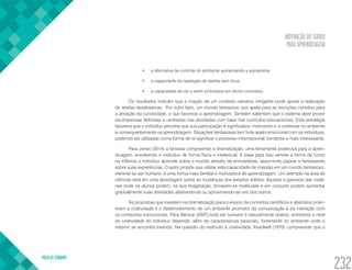 MOTIVAÇÃO DO SURDO
PARA APRENDIZAGEM
VOLTA AO SUMÁRIO
232
•	 a alternativa de controle do ambiente aumentando a autoestima;
•	 a capacidade da repetição de tarefas sem ônus;
•	 a capacidade de ver e sentir processos em termo concretos.
Os resultados indicam que a criação de um contexto narrativo intrigante pode apoiar a realização
de tarefas desafiadoras. Por outro lado, um mundo fantasioso que apela para as emoções contribui para
a ativação da curiosidade, o que favorece a aprendizagem. Também salientam que o sistema deve prover
recompensas definidas e centradas nas atividades com base nos currículos educacionais. Esta estratégia
favorece que o indivíduo perceba que sua participação é significativa, motivando-o a continuar no ambiente
e consequentemente na aprendizagem. Situações fantasiosas tem forte apelo emocional com os indivíduos,
podendo ser utilizadas como forma de re-significar o processo informacional, tornando-o mais interessante.
Para Jones (2014) a fantasia compreende a dramatização, uma ferramenta poderosa para a apren-
dizagem, envolvendo o indivíduo de forma física e intelectual. A base para isso remete a forma de como
na infância o indivíduo aprende sobre o mundo através de brincadeiras, assumindo papeis e fantasiando
sobre suas experiências. O autor propõe que utilizar esta capacidade de imersão em um mundo fantasioso,
inerente ao ser humano, é uma forma mais familiar e motivadora de aprendizagem. Um exemplo na área de
ciências está em uma abordagem sobre as mudanças dos estados sólidos, líquidos e gasosos das maté-
rias onde os alunos podem, na sua imaginação, tornarem-se moléculas e em conjunto podem aumentar
gradualmente suas atividades afastando-se ou aproximando-se uns dos outros.
As propostas que investem na dramatização para o ensino de conceitos científicos e abstratos incen-
tivam a criatividade e o desenvolvimento de um ambiente promotor da comunicação e da interação com
os conteúdos instrucionais. Para Alencar (2007) todo ser humano é naturalmente criativo, entretanto o nível
de criatividade do indivíduo depende, além de características pessoais, fortemente do ambiente onde o
mesmo se encontra inserido. Na questão do estímulo à criatividade Treadwell (1970) compreende que o
 