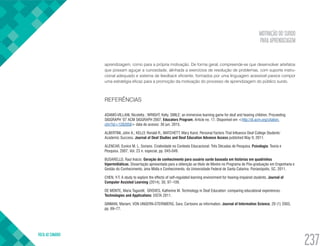 MOTIVAÇÃO DO SURDO
PARA APRENDIZAGEM
VOLTA AO SUMÁRIO
237
aprendizagem, como para a própria motivação. De forma geral, compreende-se que desenvolver artefatos
que possam aguçar a curiosidade, alinhada a exercícios de resolução de problemas, com suporte instru-
cional adequado e sistema de feedback eficiente, formados por uma linguagem acessível parece compor
uma estratégia eficaz para a promoção da motivação do processo de aprendizagem do público surdo.
REFERÊNCIAS
ADAMO-VILLANI, Nicoletta ; WRIGHT, Kelly. SMILE: an immersive learning game for deaf and hearing children. Proceeding
SIGGRAPH ’07 ACM SIGGRAPH 2007, Educators Program, Article no. 17. Disponível em <http://dl.acm.org/citation.
cfm?id=1282058> data de acesso: 30 jun. 2015.
ALBERTINI, John A.; KELLY, Ronald R.; MATCHETT, Mary Karol. Personal Factors That Influence Deaf College Students’
Academic Success. Journal of Deaf Studies and Deaf Education Advance Access published May 9, 2011.
ALENCAR, Eunice M. L. Soriano. Criatividade no Contexto Educacional: Três Décadas de Pesquisa. Psicologia: Teoria e
Pesquisa. 2007, Vol. 23 n. especial, pp. 045-049.
BUSARELLO, Raul Inácio. Geração de conhecimento para usuário surdo baseada em histórias em quadrinhos
hipermidiáticas. Dissertação apresentada para a obtenção ao título de Mestre no Programa de Pós-graduação em Engenharia e
Gestão do Conhecimento, área Mídia e Conhecimento, da Universidade Federal de Santa Catarina. Florianópolis, SC, 2011.
CHEN, Y-T. A study to explore the effects of self-regulated learning environment for hearing-impaired students. Journal of
Computer Assisted Learning (2014), 30, 97–109.
DE MONTE, Maria Tagarelli; GROVES, Katherine M. Technology in Deaf Education: comparing educational experiences.
Technologies and Applications: EISTA 2011.
GINMAN, Mariam; VON UNGERN-STERNBERG, Sara. Cartoons as information. Journal of Information Science, 29 (1) 2003,
pp. 69–77.
 