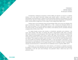 TECNOLOGIAS E
MATERIAIS DIDÁTICOS
NA EDUCAÇÃO A DISTÂNCIA
VOLTA AO SUMÁRIO
023
Considerando a definição de Cerqueira e Ferreira (2005) que descreve os recursos ou materiais
didáticos como tudo aquele instrumento utilizado para visando auxiliar o educando a realizar sua
aprendizagem mais eficientemente, o relatório do Censo EaD também destaca os mais utilizados nos cursos
de EaD do país. Segundo a análise realizada, a maior parte das instituições respondentes usa PowerPoint®
(24%), YouTube (20,8%), Google Docs (13,4%), Skype (10,4%) e Blogs (6,6%) (ABED, 2014).
Também fazem uso de Ambientes Virtuais de Aprendizagem (AVA) como recurso de mediação entre
alunos e professores. Segundo o relatório (ABED 2014, p. 132): a maioria das instituições (93,2%) usa
AVA, sendo que dessas, 51,2% usam plataforma gratuita e livre customizada pela instituição. Dentre as
ferramentas do AVA, as mais utilizadas são: fórum (20,9%), correio eletrônico (20,7%), atividades interativas
corrigidas online (19,4%) e chat (17,5%).
Em relação àqueles recursos mais recentes e, normalmente, apontados como tendência - tais
como: vídeo interativo (18% utiliza), TV interativa (8% utiliza), videoconferência (36% utiliza), animações
(55% utiliza), laboratórios virtuais/simuladores (33% utiliza), jogos (24% utiliza), realidade aumentada (4,5%
utiliza), objetos de aprendizagem (57% produz e utiliza e 20% utiliza, mas não produz) - a maioria das
instituições respondentes não os utiliza (conforme é possível ver pelo valor das porcentagens das instituições
que utilizam). Entre aquelas que adotam esses recursos em torno de 20% não sente dificuldades para o
uso. Entre aqueles que enfrentam dificuldades são citados: o custo de produção e manutenção, o pouco
domínio técnico e a produção dos materiais. Entretanto, apesar das dificuldades a maioria das instituições
respondentes percebe benefícios no uso desses recursos, como a motivação do aluno, o aumento da
interação educador/educando e o desenvolvimento de habilidades sociais e cognitivas (ABED, 2014).
Dentre esses, os menos utilizados são o vídeo interativo, a TV interativa e a realidade aumentada.
Em relação a TV interativa, das instituições que não a utilizam, 45,3% pretendem utilizá-la; das instituições
respondentes, 51,5% não usam essa tecnologia, mas pretendem utilizar e 39,5% não usam e não
pretendem utilizar.
 