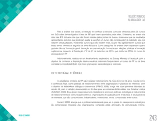 RELAÇÕES PÚBLICAS
NA MODALIDADE EaD
VOLTA AO SUMÁRIO
243
Para a análise dos dados, a intenção era verificar a estrutura curricular oferecida pelos 25 cursos
em EaD sobre temas ligados à área de RP que foram apontados pelos sites. Entretanto, ao entrar nos
sites das IES, inclusive das que não foram listadas pelos portais de busca, observa-se que os resultados
apresentados por eles, que poderiam ajudar a escolher um curso, não correspondem à realidade, seja por
estarem desatualizados, mostrando cursos que não existem mais, ou por não apresentarem cursos que
estão sendo oferecidos segundo os sites de busca. Como categorias de análise foram separados quatro
grandes blocos: formação geral, formação em comunicação, formação em relações públicas e formação
suplementar, segundo a Resolução nº 2 de 27 de setembro de 2013, que institui as DCNs do curso de
graduação em RP.
Adicionalmente, realizou-se um levantamento exploratório via Survey Monkey e Facebook com o
objetivo de conhecer a disposição destes usuários potenciais frequentarem um curso de RP ou de área
correlata na modalidade EaD, nos níveis graduação, especialização e extensão.
REFERENCIAL TEÓRICO
As atividades similares às RP são iniciadas historicamente há mais de cinco mil anos, mas tal como
é conhecida hoje, como práticas de relacionamentos entre organizações e públicos de interesse, com
o objetivo de estabelecer diálogos e consensos (PINHO, 2008), surge nas duas primeiras décadas do
século XX, com o trabalho desenvolvido por Ivy Lee para as indústrias de Rockfeller, nos Estados Unidos
(KUNSCH, 2009). Essa área é responsável por estabelecer e promover políticas, estratégias e instrumentos
de relacionamentos e comunicações entre as organizações de qualquer porte e natureza, e seus públicos
de interesse, que são consumidores, trabalhadores, investidores, mídia, comunidade, entre outros.
Kunsch (2003) advoga que o profissional destacado para ser o gestor do planejamento estratégico
da comunicação integrada das organizações, composta pelas atividades de comunicação interna-
 
