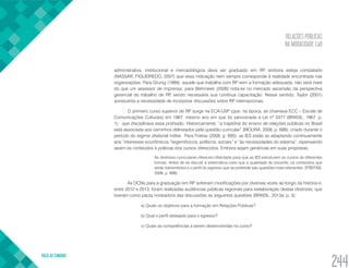RELAÇÕES PÚBLICAS
NA MODALIDADE EaD
VOLTA AO SUMÁRIO
244
administrativa, institucional e mercadológica deva ser graduado em RP, embora esteja constatado
(NASSAR; FIGUEIREDO, 2007) que essa indicação nem sempre corresponde à realidade encontrada nas
organizações. Para Grunig (1989), aquele que trabalha com RP sem a formação adequada, não será mais
do que um assessor de imprensa; para Wehmeier (2009) nota-se no mercado ascensão da perspectiva
gerencial do trabalho de RP, sendo necessária sua contínua capacitação. Nesse sentido, Taylor (2001)
acrescenta a necessidade de incorporar discussões sobre RP internacionais.
O primeiro curso superior de RP surge na ECA-USP (que, na época, se chamava ECC – Escola de
Comunicações Culturais) em 1967, mesmo ano em que foi sancionada a Lei nº 5377 (BRASIL, 1967, p.
1): que disciplinava essa profissão. Historicamente, “a trajetória do ensino de relações públicas no Brasil
está associada aos caminhos delineados pela questão curricular” (MOURA, 2008, p. 688), criado durante o
período do regime ditatorial militar. Para Freitas (2008, p. 695), as IES estão se adaptando continuamente
aos “interesses econômicos, hegemônicos, políticos, sociais” e “às necessidades do sistema”, repensando
assim os conteúdos e práticas dos cursos oferecidos. Embora sejam genéricas em suas propostas,
As diretrizes curriculares oferecem liberdade para que as IES estruturem os cursos de diferentes
formas. Antes de se discutir a sistemática creio que a qualidade do docente, os conteúdos que
serão transmitidos e o perfil do egresso que se pretende são questões mais relevantes. (FREITAS,
2008, p. 698)
As DCNs para a graduação em RP sofreram modificações por diversas vezes ao longo da história e,
entre 2012 e 2013, foram realizadas audiências públicas regionais para reelaboração destas diretrizes, que
tiveram como pauta norteadora das discussões as seguintes questões (BRASIL, 2013a, p. 3):
a) Quais os objetivos para a formação em Relações Públicas?
b) Qual o perfil desejado para o egresso?
c) Quais as competências a serem desenvolvidas no curso?
 
