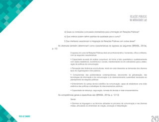 RELAÇÕES PÚBLICAS
NA MODALIDADE EaD
VOLTA AO SUMÁRIO
245
d) Quais os conteúdos curriculares orientadores para a formação em Relações Públicas?
e) Que critérios podem definir padrões de qualidade para o curso?
f) Que interfaces caracterizam a integração de Relações Públicas com outras áreas?
As diretrizes também determinam como características do egresso as seguintes (BRASIL, 2013a,
p. 12):
O egresso do curso de Relações Públicas deve ser profissional ético, humanista, crítico e reflexivo,
com as seguintes características:
• Capacidade acurada de análise conjuntural, de forma a lidar quantitativa e qualitativamente
com dados estatísticos, econômicos e sociais, transformando-os em indicadores para a elabo-
ração de políticas de comunicação;
• Percepção das dinâmicas socioculturais, tendo em vista interpretar as demandas dos diversos
tipos de organizações e dos públicos;
• Compreensão das problemáticas contemporâneas, decorrentes da globalização, das
tecnologias de informação e da comunicação e do desenvolvimento sustentável necessária ao
planejamento de relações públicas;
• Entendimento do campo técnico-científico da comunicação, capaz de estabelecer uma visão
sistêmica das políticas e estratégias de relacionamentos públicos;
• Capacidade de liderança, negociação, tomada de decisão e visão empreendedora.
As competências gerais e específicas são (BRASIL, 2013a, p. 12-13):
Gerais:
• Dominar as linguagens e as técnicas utilizadas no processo de comunicação e nas diversas
mídias, articulando as dimensões de criação, produção e interpretação;
 