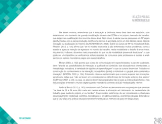 RELAÇÕES PÚBLICAS
NA MODALIDADE EaD
VOLTA AO SUMÁRIO
248
Por esses motivos, entende-se que a educação a distância nessa área deva ser estudada, pois
estamos em um momento de grande modificação através das DCNs e no próprio mercado de trabalho,
que exige mais qualificação dos oriundos dessa área. Além disso, é salutar que as pesquisas em RP sejam
aprofundadas, pois a parca produção científica no campo é apontada como um dos fatores para a falta de
inovação ou atualização do mesmo (SCROFERNEKER, 2008). Sobre os cursos de RP na modalidade EaD,
Rhoden (2013, p. 125) afirma que “se no modelo tradicional já são enfrentados muitos problemas, como a
evasão e a pouca inserção de egressos no mundo do trabalho, nesta modalidade o desafio é ainda maior,
requerendo, inclusive, docentes mais preparados do que os da modalidade presencial tradicional”, o que
pode ser um impeditivo se verificarmos editais recentes de concursos para professores e tutores e anali-
sarmos os valores monetários pagos por esses trabalhos.
Moran (2003, p. 102) aponta que a área de comunicação tem especificidades, e para ter qualidade,
deve “ampliar as possibilidades de interação, a qualidade do conteúdo, dos educadores e orientadores, a
metodologia inovadora, a variedade de opções de aprendizagem” e que os cursos devem ser “focados na
construção do conhecimento e na interação; no equilíbrio [entre] o individual e o grupal, entre conteúdo e
interação” (MORAN, 2003, p. 104). Entretanto, deve-se ser lembrado que o ensino superior tem limitações,
sendo uma delas que “não se levam em consideração as deficiências da formação anterior dos alunos”
(DURHAM, 2007, p. 23), ou seja, os alunos devem ser preparados não só para a prática da profissão, mas
inclusive para entender o mundo digital quando inserido no contexto da EaD mediada pela internet.
André e Bruzzi (2012, p. 143) corroboram com Durham ao demonstrar em sua pesquisa que pessoas
“na faixa de 15 a 24 anos têm cada vez menos acesso a educação em detrimento da necessidade de
trabalho para sustento próprio e/ ou familiar”. Esse cenário está longe de ser considerado o ideal para
desenvolvimento intelectual, científico, tecnológico e, em última instância, econômico do país. Entende-se
que a EaD seja uma prática educacional determinante para a melhoria do país em longo prazo.
 