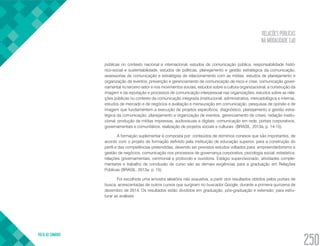 RELAÇÕES PÚBLICAS
NA MODALIDADE EaD
VOLTA AO SUMÁRIO
250
públicas no contexto nacional e internacional, estudos de comunicação pública, responsabilidade histó-
rico-social e sustentabilidade, estudos de políticas, planejamento e gestão estratégica da comunicação,
assessorias de comunicação e estratégias de relacionamento com as mídias, estudos de planejamento e
organização de eventos, prevenção e gerenciamento de comunicação de risco e crise, comunicação gover-
namental no terceiro setor e nos movimentos sociais, estudos sobre a cultura organizacional, a construção da
imagem e da reputação e processos de comunicação interpessoal nas organizações, estudos sobre as rela-
ções públicas no contexto da comunicação integrada (institucional, administrativa, mercadológica e interna),
estudos de mercado e de negócios e avaliação e mensuração em comunicação, pesquisas de opinião e de
imagem que fundamentem a execução de projetos específicos, diagnóstico, planejamento e gestão estra-
tégica da comunicação, planejamento e organização de eventos, gerenciamento de crises, redação institu-
cional, produção de mídias impressas, audiovisuais e digitais, comunicação em rede, portais corporativos,
governamentais e comunitários, realização de projetos sociais e culturais (BRASIL, 2013a, p. 14-15).
A formação suplementar é composta por: conteúdos de domínios conexos que são importantes, de
acordo com o projeto de formação definido pela instituição de educação superior, para a construção do
perfil e das competências pretendidas, devendo ser previstos estudos voltados para: empreendedorismo e
gestão de negócios, comunicação nos processos de governança corporativa, psicologia social, estatística,
relações governamentais, cerimonial e protocolo e ouvidoria. Estágio supervisionado, atividades comple-
mentares e trabalho de conclusão de curso são as demais exigências para a graduação em Relações
Públicas (BRASIL, 2013a, p. 15).
Foi escolhida uma amostra aleatória não exaustiva, a partir dos resultados obtidos pelos portais de
busca, acrescentadas de outros cursos que surgiram no buscador Google, durante a primeira quinzena de
dezembro de 2014. Os resultados estão divididos em graduação, pós-graduação e extensão, para estru-
turar as análises.
 