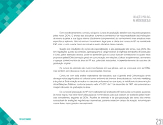 RELAÇÕES PÚBLICAS
NA MODALIDADE EaD
VOLTA AO SUMÁRIO
251
Com esse levantamento, concluiu-se que os cursos de graduação atendem aos requisitos propostos
pelas novas DCNs. O arranjo das disciplinas durante os semestres é de responsabilidade das instituições
de ensino superior, e sua lógica interna é facilmente compreensível, do conhecimento mais amplo ao mais
específico e aplicado. Não há nenhum impedimento legal para a oferta dos cursos de RP na modalidade
EaD, mas poucos cursos foram encontrados sendo ofertados dessa maneira.
Quanto aos resultados de cursos de especialização, a pós-graduação lato sensu, cuja oferta não
tem regulações quanto ao conteúdo, apenas quanto à carga horária e à exigência de trabalho de conclusão
e curso, pelos exemplos obtidos, pode-se apreender que os cursos buscam correlacionar os quatro eixos
propostos pelas DCNs (formação geral, em comunicação, em relações públicas e suplementar), de maneira
a agregar conhecimentos da área de RP aos potenciais estudantes, independentemente de sua área de
graduação original.
Os cursos de extensão são muito mais flexíveis em sua gênese, sem se preocupar com as DCNs,
mas também sem desviar-se muito ao proposto pelas mesmas.
Conclui-se com esta análise exploratória não-exaustiva, que a grande área Comunicação ainda
abrange muitos significados e é utilizada como sinônimo de diversas áreas de estudo, incluindo marketing
e linguística. Esta situação se replica no mercado profissional, em que a pouca visibilidade da denominação
oficial Relações Públicas, conforme previsto na lei nº 5.377, de 11 de dezembro de 1967, não potencializa a
imagem do curso de graduação na área.
Os cursos de graduação de RP na modalidade EaD analisados têm estruturas curriculares ajustadas
às novas regras, mas deve haver adequação da nomenclatura, para que possam ser avaliados pelas instân-
cias competentes, segundo as DCNs. Aqueles de extensão e de pós-graduação lato sensu são menos
susceptíveis às avaliações reguladoras e normativas, portanto existe um campo de atuação, inclusive para
cursos livres, muito grande a ser explorado.
 