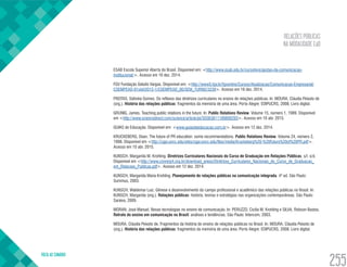 RELAÇÕES PÚBLICAS
NA MODALIDADE EaD
VOLTA AO SUMÁRIO
255
ESAB Escola Superior Aberta do Brasil. Disponível em: <http://www.esab.edu.br/cursolivre/gestao-da-comunicacao-
institucional/>. Acesso em 16 dez. 2014.
FGV Fundação Getulio Vargas. Disponível em: <http://www5.fgv.br/fgvonline/Cursos/Atualizacao/Comunicacao-Empresarial/
COEMPEAD-01slsh2012-1/COEMPEAD_00/SEM_TURNO/3239>. Acesso em 16 dez. 2014.
FREITAS, Sidinéia Gomes. Os reflexos das diretrizes curriculares no ensino de relações públicas. In: MOURA, Cláudia Peixoto de
(org.). História das relações públicas: fragmentos da memória de uma área. Porto Alegre: EDIPUCRS, 2008. Livro digital.
GRUNIG, James. Teaching public relations in the future. In: Public Relations Review. Volume 15, número 1, 1989. Disponível
em <http://www.sciencedirect.com/science/article/pii/S0363811189800293>. Acesso em 10 abr. 2015.
GUIAS de Educação. Disponível em: <www.guiasdeeducacao.com.br>. Acesso em 12 dez. 2014.
KRUCKEBERG, Dean. The future of PR education: some recommendations. Public Relations Review. Volume 24, número 2,
1998. Disponível em <http://cgpr.uncc.edu/sites/cgpr.uncc.edu/files/media/Kruckeberg%20-%20Future%20of%20PR.pdf>.
Acesso em 10 abr. 2015.
KUNSCH, Margarida M. Krohling. Diretrizes Curriculares Nacionais do Curso de Graduação em Relações Públicas. s/l. s/d.
Disponível em <http://www.conrerp4.org.br/download_anexo/Diretrizes_Curriculares_Nacionais_do_Curso_de_Graduacao_
em_Relacoes_Publicas.pdf>. Acesso em 12 dez. 2014.
KUNSCH, Margarida Maria Krohling. Planejamento de relações públicas na comunicação integrada. 4ª ed. São Paulo:
Summus, 2003.
KUNSCH, Waldemar Luiz. Gênese e desenvolvimento do campo profissional e acadêmico das relações públicas no Brasil. In:
KUNSCH, Margarida (org.). Relações públicas: história, teorias e estratégias nas organizações contemporâneas. São Paulo:
Saraiva, 2009.
MORAN, José Manuel. Novas tecnologias no ensino de comunicação. In: PERUZZO, Cicília M. Krohling e SILVA, Robson Bastos.
Retrato do ensino em comunicação no Brasil: análises e tendências. São Paulo: Intercom, 2003.
MOURA, Cláudia Peixoto de. Fragmentos da história do ensino de relações públicas no Brasil. In: MOURA, Cláudia Peixoto de
(org.). História das relações públicas: fragmentos da memória de uma área. Porto Alegre: EDIPUCRS, 2008. Livro digital.
 