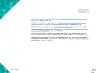 RELAÇÕES PÚBLICAS
NA MODALIDADE EaD
VOLTA AO SUMÁRIO
257
UMESP Universidade Metodista de São Paulo. Disponível em: <http://portal.metodista.br/emec/especializacao/comunicacao-
empresarial-ead>. Acesso em 16 dez. 2014.
UNIARA Centro Universitário de Araraquara. Disponível em: <http://www.uniara.com.br/uniaraonline/curso_detalhes_pos_
graduacao.php?codadm=573&comunicacao-contemporanea-e-relacoes-publicas>. Acesso em 16 dez. 2014.
UNIFACS Universidade Salvador. Disponível em: <http://ead.unifacs.br/curso_grad_cmkt.html>. Acesso em 16 dez. 2014.
UNISINOS Universidade do Vale do Rio dos Sinos. Disponível em: <http://www.unisinos.br/cursos-de-extensao/formacao-em-
gestao-de-eventos-ead-ex920060/22241>. Acesso em 16 dez. 2014.
VOLPATO, Gilson Luiz; BARRETO, Rodrigo Egydio; UENO, Helene Mariko; VOLPATO, Enilze de Souza Nogueira; GIAQUINTO,
Percília Cardoso; FREITAS, Eliane Gonçalves de. Dicionário crítico para redação científica. Botucatu, SP: Best Writing, 2013.
WEHMEIER, Stefan. Out of the fog and into the future: directions of public relations, theory building, research, and practice. In:
Canadian Journal of Communication. Volume 34, número 2, 2009. Disponível em <http://www.cjc-online.ca/index.php/journal/
article/view/2033>. Acesso em 10 abr. 2015.
 