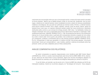 TECNOLOGIAS E
MATERIAIS DIDÁTICOS
NA EDUCAÇÃO A DISTÂNCIA
VOLTA AO SUMÁRIO
025
crescimento da comunicação online que usa a comunicação escrita, a maioria dos textos ainda é veiculada
na forma impressa”. Mesmo que os tablets possam mudar um dia esse fato, atualmente, não há como
negar a relevância do material impresso nessa modalidade de ensino coberta de diversas possibilidades
midiáticas e tecnológicas, fato que pode ser justificado por diversas razões. Primeiro, o material impresso
pode assumir diversos formatos: livros, artigos, capítulos, manuais, guias de estudo. Depois, apesar de
existirem livros muito caros, os materiais impressos também podem ser muito econômicos e facilmente
distribuídos pelos correios ou por serviços de entrega privados. Além disso, “as habilidades criativas de
redação e ilustração, bem como a capacidade para produzir relacionada à impressão ou duplicação, estão
amplamente disponíveis” (MOORE; KEARSLEY, 2013, p. 100). Da perspectiva dos alunos e dos professores
trata-se de um recurso familiar sobre o qual todos têm compreensão suficiente a respeito de como utilizá-
los e obter o máximo dele. Como suporte, são portáteis, não se deterioram ou quebram facilmente, sendo,
por conseguinte, confiáveis e convenientes para as mais diversas situações (MOORE; KEARSLEY, 2013).
Por fim, correspondem à mídia que representa, no histórico da EaD, sua primeira geração, comumente
denominado “ensino por correspondência”, cujos modelos, padrões e sistemas de produção ainda hoje
perduram, sendo, por vezes, adaptados para as mídias subsequentes.
ANÁLISE COMPARATIVA DOS RELATÓRIOS
Ao serem comparados os aspectos diagnosticados como tendência pelo NMC Horizon Report
(JOHNSON et al., 2014) e o cenário nacional apontado pelo Censo EaD da ABED (ABED, 2014), observa-
se que, ainda que de modo tímido e pouco expressivo, alguns dos recursos tecnológicos utilizados no
Brasil encontram-se coerentes com as tendências tecnológicas destacadas por Johnson et al.(2014).
O uso de vídeos, por exemplo, que de acordo com o Censo da ABED são utilizados por 84,5% das
instituições brasileiras, inserem-se na primeira categoria, de “Tecnologias de Consumo”. Essa categoria
 