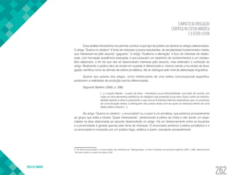 O IMPACTO DA DIVULGAÇÃO
CIENTÍFICA NA ESFERA MIDIÁTICA
E O EFEITO-LEITOR
VOLTA AO SUMÁRIO
262
Essa análise introdutória nos permite concluir a que tipo de público se destina os artigos selecionados.
O artigo “Guerra no cérebro” é fonte de interesse a jovens estudantes, de escolaridade fundamental e média,
que interessam-se pelo assunto “gagueira”. O artigo “Dualismo e alienação” é foco de interesse de intelec-
tuais, com formação acadêmica avançada, e que possuam um repertório de conhecimentos e um vocabu-
lário elaborado, a fim de que não só desenvolvam interesse pelo assunto, mas entendam o conteúdo do
artigo. Realmente o público-alvo da revista em questão é diferenciado e, mesmo sendo uma revista de divul-
gação científica como as demais da esfera jornalística, ela se distingue pelo nível de elaboração linguística.
Quanto aos autores dos artigos, como interlocutores de uma esfera comunicacional específica,
pertencem a realidades de produção escrita diferenciadas.
Segundo Bakhtin (2000, p. 298):
[...] o sujeito falante – o autor da obra – manifesta a sua individualidade, sua visão do mundo, em
cada um dos elementos estilísticos do desígnio que presedia à sua obra. Esse cunho de individu-
alidade aposto à obra é justamente o que cria as fronteiras internas específicas que, no processo
da comunicação verbal, a distinguem das outras obras com as quais se relaciona dentro de uma
dada esfera cultural [...].
No artigo “Guerra no cérebro”, o enunciador3
ou o autor é um jornalista, que pertence provavelmente
ao grupo que edita a revista “Super Interessante”, pertencendo à esfera da mídia e não sendo um espe-
cialista na área relacionada ao assunto desenvolvido no artigo. Há um distanciamento entre os locutores
e a proximidade é gerada apenas pelo tema de interesse. O enunciador pertence à esfera jornalística e o
co-enunciador é composto por um público leigo, eclético e jovem, estudante provavelmente.
3. Os termos enunciador e co-enunciador são utilizados por Maingueneau, no item O estatuto de parceiros legítimos (2001, p.66), determinando
“de quem parte e a quem se dirige a fala”.
 