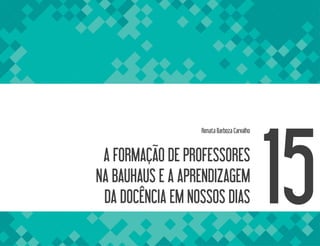 A FORMAÇÃO DE PROFESSORES
NA BAUHAUS E A APRENDIZAGEM
DA DOCÊNCIA EM NOSSOS DIAS
Renata Barboza Carvalho
15
 