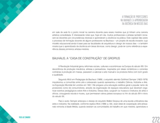 A FORMAÇÃO DE PROFESSORES
NA BAUHAUS E A APRENDIZAGEM
DA DOCÊNCIA EM NOSSOS DIAS
VOLTA AO SUMÁRIO
272
em sala de aula foi o ponto inicial na carreira docente para esses mestres que já tinham uma carreira
artística consolidada. É interessante notar que, hoje em dia, muitos profissionais e artistas também torna-
ram-se docentes por circunstâncias diversas e aprenderam a docência na prática. Este capítulo fala sobre
o processo de formação docente de alguns professores na Bauhaus – um projeto de escola inovador, cujo
modelo educacional ainda é base para as faculdades de arquitetura e design de nossos dias – e também
mostra que o aprendizado da docência em áreas técnicas, como design, pode ter como referência a expe-
riência desses primeiros artistas-mestres.
BAUHAUS, A “CASA DE CONSTRUÇÃO” DE GROPIUS
A Revolução Industrial gerou reformais sociais, culturais e econômicas na Europa do século XIX. Em
decorrência da produção mecânica, artistas e pensadores, inspirados por ideais românticos e correntes
contrárias à produção em massa, passaram a valorizar a arte manual e os produtos feitos com bom gosto
e qualidade.
Segundo Wick em Pedagogia da Bauhaus (1989), o arquiteto alemão Gottfried Semper (1803-1879)
impulsionou a comunhão entre arte e artesanato quando apresentou o trabalho Ciência, Indústria e Arte,
na Exposição Mundial de Londres em 1851. Ele pregava uma educação estética geral e popular, tanto de
produtores como de consumidores, através da organização de espaços educativos que deveriam orga-
nizar eventos pedagógicos sobre Arte e Indústria. Dessa ideia, surgiram os museus e institutos de artes e
ofícios, conjugando escola e museu, que permearam vários países europeus no fim do século XIX e início
do século XX.
Para o autor, Semper antecipou o desejo do arquiteto Walter Gropius de uma escola unificadora das
artes e indústria. Na realidade, conforme explica Wick (1989, p. 64), esse ideal de cooperação arte-artesa-
nato remonta à Idade Média, quando existiam as comunidades de trabalho em que mestres, aprendizes e
 