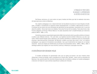 A FORMAÇÃO DE PROFESSORES
NA BAUHAUS E A APRENDIZAGEM
DA DOCÊNCIA EM NOSSOS DIAS
VOLTA AO SUMÁRIO
277
Na Rússia, estruturou um curso sobre cor para o Instituto de Artes que não foi realizado mas serviu
de base para seus cursos na Bauhaus.
Seu objetivo pedagógico era o desenvolvimento da faculdade de pensar em duas direções simultâ-
neas: a analítica, considerando os aspectos dados separadamente, e a sintética, relacionando-os entre si.
O enfoque de seu ensino era uma introdução aos elementos formais abstratos, juntamente com o curso de
desenho analítico: Teoria das Cores (cor isolada), Teoria das Formas (forma isolada), Teoria das Cores e das
Formas (relações cor-forma) e Planos Básicos. As aulas expositivas eram complementadas por exercícios
práticos (WICK, 1989, p. 275).
Kandisnky possuía a capacidade especial de refletir teoricamente sobre sua prática artística e transpor
à prática suas reflexões teóricas. Por outro lado, sua trajetória docente também influenciou sua arte, que
sofreu nítidas transformações após a Bauhaus, dos quadros dramáticos e explosivos para as composições
precisas e geometricamente construídas. Na Bauhaus, ampliou sua teoria das cores e criou “um sistema
pedagógico, cujo aspecto é de absoluta racionalidade, mas cujos fundamentos tem bases em um extrato
irracional – ‘teoria da criação que obedecesse ao princípio da necessidade interior’ “(WICK, 1989, p. 306). A
ideologia estética que registrou em seus escritos continua a influenciar a educação nas artes.
A DOCÊNCIA EM DESIGN HOJE
O modelo da Bauhaus foi apresentado visto que as ações da escola e de seus mestres ainda
influenciam o ensino de design, artes e arquitetura em nossos dias. Também, assim como os docentes da
Bauhaus, hoje, grande parte dos docentes dessas áreas são convidados a abraçar um projeto pedagógico
e lecionar com base em suas carreiras específicas e práticas de mercado.
 