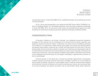 TECNOLOGIAS E
MATERIAIS DIDÁTICOS
NA EDUCAÇÃO A DISTÂNCIA
VOLTA AO SUMÁRIO
027
na qual aparece apenas, no Censo EaD (ABED, 2014), a realidade aumentada, recurso utilizado por somente
4,5% das instituições.
Por fim, tem-se ainda apresentadas como tendências pelo NMC Horizon Report (JOHNSON et al.,
2014) as “Estratégias Digitais” e as “Tecnologias Facilitadoras”, sendo que estas não aparecem identificadas
no Censo EaD (ABED, 2014), de modo que se pode concluir que provavelmente são aspectos que ainda
necessitam de investimentos e pesquisas para serem aplicados na Educação a Distância brasileira.
CONSIDERAÇÕES FINAIS
A Educação a Distância é, por princípio e definição, uma modalidade educacional mediada por
tecnologia. Por isso, pode ser vista, em comparação com as demais formas de ensinar e aprender, como
aquela que deveria ser pioneira em adotar e implementar os principais recursos tecnológicos apontados
como tendência. Ao se desenvolver a análise descrita nesse capítulo, que compara dois recentes relatórios
que abordam essas temáticas, observa-se que, no Brasil, isso ainda acontece de modo tímido. O fato de a
expressividade nacional concentrar-se apenas na categoria que é destinada para aprendizagem pode ser
um demonstrativo que a EaD ainda se encontra limitada ao seu próprio campo de atuação, de pesquisa e de
conhecimento. Sendo assim, pode estar perdendo excelentes oportunidades e alternativas que permitiriam
a essa modalidade educacional avançar em sua atuação metodológica e organizacional no processo de
ensino e aprendizagem.
Conforme exposto no início desse texto, é possível que questões organizacionais, administrativas
e políticas interfiram e provoquem barreiras nesse avanço tecnológico. Entretanto, em uma sociedade na
qual as opções de softwares, aplicativos e recursos digitais crescem a cada dia, transformando as relações
comunicacionais; reduzindo as distâncias e diminuindo as barreiras para o acesso aos mais diversos tipos
de recursos tecnológicos, tais aspectos não podem mais ser determinantes. Nesse sentido, destaca-se
 