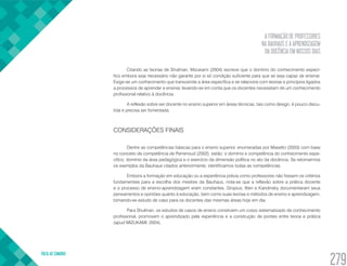 A FORMAÇÃO DE PROFESSORES
NA BAUHAUS E A APRENDIZAGEM
DA DOCÊNCIA EM NOSSOS DIAS
VOLTA AO SUMÁRIO
279
Citando as teorias de Shulman, Mizukami (2004) escreve que o domínio do conhecimento especí-
fico embora seja necessário não garante por si só condição suficiente para que se seja capaz de ensinar.
Exige-se um conhecimento que transcende a área específica e se relacione com teorias e princípios ligados
a processos de aprender e ensinar, levando-se em conta que os docentes necessitam de um conhecimento
profissional relativo à docência.
A reflexão sobre ser docente no ensino superior em áreas técnicas, tais como design, é pouco discu-
tida e precisa ser fomentada.
CONSIDERAÇÕES FINAIS
Dentre as competências básicas para o ensino superior, enumeradas por Masetto (2003) com base
no conceito de competência de Perrenoud (2002), estão: o domínio e competência do conhecimento espe-
cífico, domínio da área pedagógica e o exercício da dimensão política no ato da docência. Se retomarmos
os exemplos da Bauhaus citados anteriormente, identificamos todas as competências.
Embora a formação em educação ou a experiência prévia como professores não fossem os critérios
fundamentais para a escolha dos mestres da Bauhaus, nota-se que a reflexão sobre a prática docente
e o processo de ensino-aprendizagem eram constantes. Gropius, Itten e Kandinsky documentaram seus
pensamentos e opiniões quanto á educação, bem como suas teorias e métodos de ensino e aprendizagem,
tornando-se estudo de caso para os docentes das mesmas áreas hoje em dia.
Para Shulman, os estudos de casos de ensino constroem um corpo sistematizado de conhecimento
profissional, promovem o aprendizado pela experiência e a construção de pontes entre teoria e prática
(apud MIZUKAMI, 2004).
 