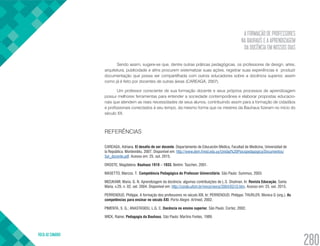 A FORMAÇÃO DE PROFESSORES
NA BAUHAUS E A APRENDIZAGEM
DA DOCÊNCIA EM NOSSOS DIAS
VOLTA AO SUMÁRIO
280
Sendo assim, sugere-se que, dentre outras práticas pedagógicas, os professores de design, artes,
arquitetura, publicidade e afins procurem sistematizar suas ações, registrar suas experiências e produzir
documentação que possa ser compartilhada com outros educadores sobre a docência superior, assim
como já é feito por docentes de outras áreas (CAREAGA, 2007).
Um professor consciente de sua formação docente e seus próprios processos de aprendizagem
possui melhores ferramentas para entender a sociedade contemporânea e elaborar propostas educacio-
nais que atendem as reais necessidades de seus alunos, contribuindo assim para a formação de cidadãos
e profissionais conectados à seu tempo, da mesmo forma que os mestres da Bauhaus fizeram no início do
século XX.
REFERÊNCIAS
CAREAGA, Adriana. El desafío de ser docente. Departamento de Educación Médica, Facultad de Medicina, Universidad de
la República, Montevidéu, 2007. Disponível em: http://www.dem.fmed.edu.uy/Unidad%20Psicopedagogica/Documentos/
Ser_docente.pdf. Acesso em: 25. out. 2015.
DROSTE, Magdalena. Bauhaus 1919 – 1933. Berlim: Taschen, 2001.
MASETTO, Marcos. T. Competência Pedagógica do Professor Universitário. São Paulo: Summus, 2003.
MIZUKAMI, Maria. G. N. Aprendizagem da docência: algumas contribuições de L.S. Shulman. In: Revista Educação, Santa
Maria, v.29, n. 02, set. 2004. Disponível em: http://coralx.ufsm.br/revce/revce/2004/02/r3.htm. Acesso em: 25. out. 2015.
PERRENOUD, Philippe. A formação dos professores no século XXI. In: PERRENOUD, Philippe; THURLER, Monica G (org.). As
competências para ensinar no século XXI. Porto Alegre: Artmed, 2002.
PIMENTA, S. G.; ANASTASIOU, L.G. C. Docência no ensino superior. São Paulo: Cortez, 2002.
WICK, Rainer. Pedagogia da Bauhaus. São Paulo: Martins Fontes, 1989.
 