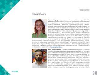 SOBRE OS AUTORES
VOLTA AO SUMÁRIO
281
ORGANIZADORES
Patricia Bieging é doutoranda em Ciências da Comunicação (ECA-USP),
Mestre em Educação, na linha Educação e Comunicação (UFSC), especialista
em Propaganda e Marketing e graduada em Comunicação Social, com habili-
tação em Publicidade e Propaganda. É parecerista do Programa FUMDES -
Fundo de Apoio à Manutenção e ao Desenvolvimento da Educação Superior - da
Secretaria de Estado da Educação de Santa Catarina. É avaliadora Ad Hoc de
Periódicos Nacionais e Internacionais. Faz parte do Comitê Editorial Científico da
Editora Pimenta Cultural. É sócia da Asociación Española de Investigación de la
Comunicación (AE-IC). É pesquisadora no grupo de pesquisa Coletivo Estudos
de Estética. Leciona em disciplinas de cursos de graduação e pós-graduação do
Centro Universitário Belas Artes, das Faculdades Metropolitanas Unidas e da
Escola de Comunicações e Artes. Trabalha com comunicação há mais de 23
anos. Tem experiência na área de Comunicação, com ênfase em telecomuni-
cação, planejamento e marketing corporativo e cultural. Suas publicações abordam temas ligados a: televisão,
transmídia, identidade cultural, experiências estéticas, práticas culturais e de consumo e, especialmente, cinema
interativo. Possui artigos publicados em congressos e periódicos nacionais e internacionais. Em 2011 publicou o
livro sob título: “Populares e Perdedores: crianças falam sobre os estereótipos da mídia”. Possui experiência de
trabalho e estudos no exterior. E-mail: pbieging@gmail.com
Raul Inácio Busarello é doutorando e Mestre em Engenharia e Gestão do
Conhecimento pela Universidade Federal de Santa Catarina UFSC, na área de
pesquisa Mídia e Conhecimento. Graduado em Comunicação Social - Publicidade
e Propaganda e Pós-graduado em Design Gráfico e Estratégia Corporativa. Faz
parte do Comitê Editorial Científico da Editora Pimenta Cultural. É avaliador Ad
Hoc da Revista Vozes e Diálogo da Universidade do Vale do Itajaí. Tem vivência
acadêmica e profissional no exterior, tendo estudado Cinema em Nova Iorque,
EUA. Como diretor e roteirista participou da produção de uma dezena de curtas
e um longa metragem. Tem experiência na área de Comunicação com ênfase
em Arte, Cinema, Design e Inovação, atuando principalmente nos seguintes
temas: narrativa hipermidiática, artes visuais, animação gráfica e audiovisual,
cinema, história em quadrinhos, design gráfico, gestão de marcas, indústria
 