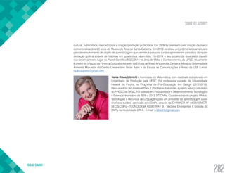 SOBRE OS AUTORES
VOLTA AO SUMÁRIO
282
cultural, publicidade, mercadologia e criação/produção publicitária. Em 2009 foi premiado pela criação da marca
comemorativa dos 60 anos do Museu de Arte de Santa Catarina. Em 2013 recebeu um prêmio latinoamericano
pelo desenvolvimento de objeto de aprendizagem que permite à pessoas surdas aprenderem conceitos de repre-
sentação gráfica através de histórias em quadrinhos hipermídia. Em 2014 o seu projeto de doutorado classifi-
cou-se em primeiro lugar no Painel Científico EGC/2014 na área de Mídia e Conhecimento, da UFSC. Atualmente
é diretor de criação da Pimenta Cultural e docente da Escola de Artes, Arquitetura, Design e Moda da Universidade
Anhembi Morumbi, do Centro Universitário Belas Artes e da Escola de Comunicações e Artes, da USP. E-mail:
raulbusarello@gmail.com
Vania Ribas Ulbricht é licenciada em Matemática, com mestrado e doutorado em
Engenharia de Produção pela UFSC. Foi professora visitante da Universidade
Federal do Paraná no Programa de Pós-Graduação em Design (2012-2014).
Pesquisadora da Université Paris 1 (Panthéon-Sorbonne) e presta serviço voluntário
no PPEGC da UFSC. Foi bolsista em Produtividade e Desenvolvimento Tecnológico
e Extensão Inovadora de 2009 a 2013, DT/CNPq. Coordenadora do projeto: Mídias,
Tecnologias e Recursos de Linguagem para um ambiente de aprendizagem aces-
sível aos surdos, aprovado pelo CNPq através da CHAMADA Nº 84/2013 MCTI-
SECIS/CNPq - TECNOLOGIA ASSISTIVA / B - Núcleos Emergentes É bolsista do
CNPq na modalidade DTI-A. E-mail: vrulbricht@gmail.com
 