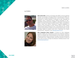 SOBRE OS AUTORES
VOLTA AO SUMÁRIO
283
AUTORES
Alaim Souza Neto é Doutor em Educação pela UDESC na linha de pesquisa
Educação, Comunicação e Tecnologia. Mestre em Educação pela UNESC com
pesquisa sobre formação de professores para o ensino da leitura e Literatura.
Especialista em Literatura Brasileira e Construção do Texto. Graduação em
Pedagogia, Letras e Engenharia Química. Membro Pesquisador do OPE -
Observatório de Práticas Escolares, do OBEDUC - Observatório de Educação da
UDESC e do Projeto de Pesquisa da CAPES intitulado “Tablets, computadores e
Laptops: análise sobre políticas, infraestrutura e aspectos pedagógicos na
inserção de novas tecnologias na escola”. Servidor Público no IFSC - Instituto
Federal de Santa Catarina e Professor na USJ - Universidade São José. Faz parte
da equipe de pesquisadores brasileiros que desenvolve estudos sobre o uso das
Tecnologias Digitais no contexto escolar para a Organização dos Estados
Iberoamericanos - OEI/OCDE. E-mail: alaimsatc@yahoo.com.br
Aline Casagrande Rosso Cardoso é Formada em Letras (Habilitação
Português e Inglês) pela Universidade do Extremo Sul Catarinense (UNESC) e
Mestra em Educação pela mesma Instituição de Ensino Superior. Atualmente
participa do projeto em rede “Ler & Educar: formação continuada de professores
da rede pública de SC” (OBEDUC/Capes). Desenvolve pesquisas do âmbito da
leitura, ensino de leitura, formação de professores e biblioteca escolar. E-mail:
prof.alinerosso@gmail.com
 