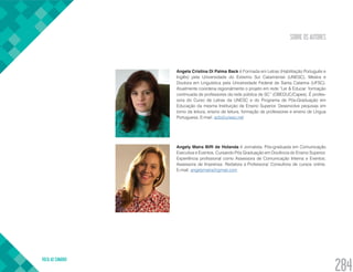 SOBRE OS AUTORES
VOLTA AO SUMÁRIO
284
Angela Cristina Di Palma Back é Formada em Letras (Habilitação Português e
Inglês) pela Universidade do Extremo Sul Catarinense (UNESC). Mestra e
Doutora em Linguística pela Universidade Federal de Santa Catarina (UFSC).
Atualmente coordena regionalmente o projeto em rede “Ler & Educar: formação
continuada de professores da rede pública de SC” (OBEDUC/Capes). É profes-
sora do Curso de Letras da UNESC e do Programa de Pós-Graduação em
Educação da mesma Instituição de Ensino Superior. Desenvolve pequisas em
torno da leitura, ensino de leitura, formação de professores e ensino de Língua
Portuguesa. E-mail: acb@unesc.net
Angely Maira Biffi de Holanda é Jornalista. Pós-graduada em Comunicação
Executiva e Eventos; Cursando Pós Graduação em Docência do Ensino Superior.
Experiência profissional como Assessora de Comunicação Interna e Eventos;
Assessora de Imprensa; Redatora e Professora/ Consultora de cursos online.
E-mail: angelymaira@gmail.com
 