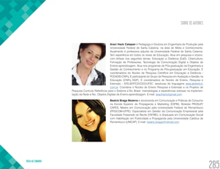 SOBRE OS AUTORES
VOLTA AO SUMÁRIO
285
Araci Hack Catapan é Pedagoga e Doutora em Engenharia de Produção pela
Universidade Federal de Santa Catarina, na área de Mídia e Conhecimento.
Atualmente é professora adjunta da Universidade Federal de Santa Catarina.
Tem experiência em todos os níveis de Educação. Atua em pesquisa e ensino,
com ênfase nos seguintes temas: Educação a Distância (EaD), Cibercultura,
Formação de Professores, Tecnologia de Comunicação Digital e Objetos de
Ensino-aprendizagem. Atua nos programas de Pós-graduação da Engenharia e
Gestão do Conhecimento e no Programa de Pós-graduação em Educação. É
coordenadora do Núcleo de Pesquisa Científica em Educação a Distância -
PCEADIS-CNPq. É participante do Grupo de Pesquisa em Avaliação e Gestão na
Educação (CNPq DGP). É coordenadora do Núcleo de Ensino, Pesquisa e
Extensão - ATELIERTCD/CED/UFSC: tessituras de linguagens www.ateliertcd.
com.br. Coordena o Núcleo de Ensino Pesquisa e Extensão e os Projetos de
Pesquisa Currículo Referência para o Sistema e-Tec Brasil; metodologias e experiências exitosas na implemen-
tação da Rede e-Tec: Objetos Digitais de Ensino-aprendizagem. E-mail: aracihack@gmail.com
Beatriz Braga Bezerra é doutoranda em Comunicação e Práticas de Consumo
na Escola Superior de Propaganda e Marketing (ESPM); Bolsista PROSUP/
CAPES; Mestre em Comunicação pela Universidade Federal de Pernambuco
(PPGCOM-UFPE); Especialista em Gestão da Comunicação Empresarial pela
Faculdade Frassinetti do Recife (FAFIRE); e Graduada em Comunicação Social
com Habilitação em Publicidade e Propaganda pela Universidade Católica de
Pernambuco (UNICAP). E-mail: beatriz.braga@hotmail.com
 