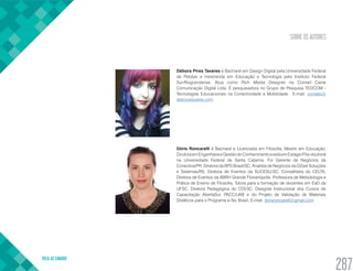 SOBRE OS AUTORES
VOLTA AO SUMÁRIO
287
Débora Pires Tavares é Bacharel em Design Digital pela Universidade Federal
de Pelotas e mestranda em Educação e Tecnologia pelo Instituto Federal
Sul-Riograndense. Atua como Rich Media Designer na Conrad Caine
Comunicação Digital Ltda. É pesquisadora no Grupo de Pesquisa TEDCOM -
Tecnologias Educacionais na Conectividade e Mobilidade. E-mail: contato@
deboratavares.com
Dóris Roncarelli é Bacharel e Licenciada em Filosofia, Mestre em Educação,
DoutoraemEngenhariaeGestãodoConhecimentoeestáemEstágioPós-doutoral
na Universidade Federal de Santa Catarina. Foi Gerente de Negócios da
Conectiva/PR, Diretora da BPS Brasil/SC, Analista de Negócios da DZset Soluções
e Sistemas/RS, Diretora de Eventos da SUCESU-SC, Conselheira do CELTA,
Diretora de Eventos da ABRH Grande Florianópolis, Professora de Metodologia e
Prática de Ensino de Filosofia, Tutora para a formação de docentes em EaD da
UFSC. Diretora Pedagógica do CDI-SC. Designer Instrucional dos Cursos de
Capacitação AbertaSul, PACC/UAB e do Projeto de Validação de Materiais
Didáticos para o Programa e-Tec Brasil. E-mail: dorisroncarelli@gmail.com
 
