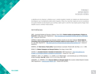 TECNOLOGIAS E
MATERIAIS DIDÁTICOS
NA EDUCAÇÃO A DISTÂNCIA
VOLTA AO SUMÁRIO
028
a relevância de se observar a distância que o cenário brasileiro mantém em relação aos direcionamentos
tecnológicos que mundialmente estão sendo traçados. Afinal, fica mais fácil, depois de se ter consciência
do quanto distante se está daquilo que se almeja, saber qual é o caminho mais rápido para lá chegar. Esse
trabalho buscou contribuir nesse sentido.
REFERÊNCIAS
ABED – Associação Brasileira de Educação a Distância. Censo EaD.br: Relatório Analítico da Aprendizagem a Distância no
Brasil 2013. Curitiba: Ibpex, 2014. Disponível em: <http://www.abed.org.br/censoEaD2013/CENSO_EaD_2013_PORTUGUES.
pdf>. Acesso em: 02 fev. 2015
AVERBUG, R. Material didático impresso para educação a distância: tecendo um novo olhar. Colabor@: Revista Digital da
Comunidade Virtual de Aprendizagem da Rede das Instituições Católicas do Ensino Superior (CVA - Ricesu), Santos, V. 2,
N. 5, Set. 2003. Disponível em: <http://pEaD.ucpel.tche.br/revistas/index.php/colabora/article/viewFile/37/34>. Acesso em
06/03/2014.
BARBERO, J.M. Razón técnica e Razón política: Espacios/tiempos no pensados. Revista ALAIC, São Paulo, v. 6, n. 1, 2004.
BEHAR, P. A. Modelos Pedagógicos em Educação Distância. Porto Alegre: Artmed, 2009.
CASTRO, F. S. Sociedade Industrial x Sociedade do Conhecimento. 2009. Disponível em: <http://www.agileway.com.
br/2009/11/27/sociedade-industrial-x-sociedade-do-conhecimento/>. Acesso em: 27 jan. 2014.
CANDIDO, R.; SILVA, J. R.; CORAIOLA, J. A.; LEZANA, A. G. R. Método Delphi – uma ferramenta para uso em Microempresas
de Base Tecnológica. Rev. FAE, Curitiba, v.10, n.2, p.157-164, jul./dez. 2007.
CERQUEIRA, J. B.; FERREIRA, E. M. B. Recursos didáticos na educação especial. Rio de Janeiro: Instituto Benjamim Constant,
2005. Disponível em: <www.ibc.gov.br/?itemid=102>. Acesso em 02 mai.2015.
 