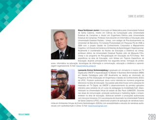 SOBRE OS AUTORES
VOLTA AO SUMÁRIO
289
Klaus Schlünzen Junior é licenciado em Matemática pela Universidade Federal
de Santa Catarina, mestre em Ciência da Computação pela Universidade
Estadual de Campinas e doutor em Engenharia Elétrica pela Universidade
Estadual de Campinas. Professor livre-docente em Informática e Educação pela
Universidade Estadual Paulista - Unesp, com estágio de Pós-doutoramento na
Universitat de Barcelona. Foi bolsista Produtividade em Pesquisa PQ de 2006 a
2009 com o projeto Gestão de Conhecimento Corporativo e Mapeamento
Cognitivo: Um Estudo de Cenários e Ambientes de Aprendizagem Organizacional.
Atualmente é coordenador do Núcleo de Educação a Distância da Unesp,
professor efetivo da Universidade Estadual Paulista Júlio de Mesquita Filho,
Unesp e do programa de Pós-graduação em Educação da FCT/Unesp. Tem
experiência na área de Educação, com ênfase em Tópicos Específicos de
Educação, atuando principalmente nos seguintes temas: formação de profes-
sores, informática na educação, tecnologias de informação e comunicação, educação a distância e aprendi-
zagem organizacional. E-mail: klaus@reitoria.unesp.br
Leonardo Enrico Schimmelpfeng é graduado em Jornalismo e mestre em TV
Digital pela UNESP e especialização no Master in Business Administration (MBA)
em Gestão Estratégica pela USP. Atualmente se dedica ao doutorado do
Programa de Pós Graduação em Engenharia e Gestão do Conhecimento (EGC)
da UFSC. Produtor audiovisual, atuou como roteirista em inúmeros programas
televisivos na área de educação. Sua paixão pela área trouxe como pesquisa do
mestrado em TV Digital, da UNESP, o desenvolvimento do primeiro aplicativo
interativo para celulares de um curso de pedagogia na modalidade EaD, dispo-
nibilizado na Universidade Virtual do estado de São Paulo (UNIVESP). Docente
nas áreas de comunicação, produção audiovisual e marketing digital, e empre-
endedor na área de educação, dedica-se também à produções audiovisuais
com recursos inclusivos. Em sua pesquisa de doutorado na Universidade Federal
de Santa Catarina (UFSC), desenvolve projetos de aplicação de narrativas trans-
mídia em Ambientes Virtuais de Ensino Aprendizagem (AVEAs) com acessibilidade e estudos de narrativas audio-
visuais com audiodescrição e Libras.​E-mail: leoenricos@gmail.com
 