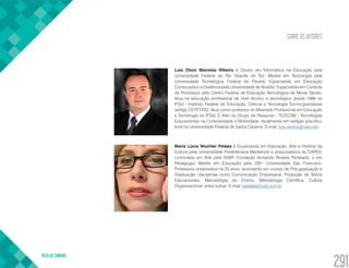 SOBRE OS AUTORES
VOLTA AO SUMÁRIO
291
Luis Otoni Meireles Ribeiro é Doutor em Informática na Educação pela
Universidade Federal do Rio Grande do Sul, Mestre em Tecnologia pela
Universidade Tecnológica Federal do Paraná, Especialista em Educação
Continuada e a Distância pela Universidade de Brasília, Especialista em Controle
de Processos pelo Centro Federal de Educação Tecnológica de Minas Gerais.
Atua na educação profissional de nível técnico e tecnológico desde 1988 no
IFSul - Instituto Federal de Educação, Ciência e Tecnologia Sul-rio-grandense
(antigo CEFET-RS). Atua como professor no Mestrado Profissional em Educação
e Tecnologia do IFSul. É líder do Grupo de Pesquisa - TEDCOM - Tecnologias
Educacionais na Conectividade e Mobilidade. Atualmente em estágio pós-dou-
toral na Universidade Federal de Santa Catarina. E-mail: luis.otoni@gmail.com
Maria Lúcia Wochler Pelaes é Doutoranda em Educação, Arte e História da
Cultura pela Universidade Presbiteriana Mackenzie e pesquisadora da CAPES.
Licenciada em Arte pela FAAP- Fundação Armando Álvares Penteado, e em
Pedagogia, Mestre em Educação pela USF- Universidade São Francisco.
Professora universitária há 25 anos, lecionando em cursos de Pós-graduação e
Graduação, disciplinas como Comunicação Empresarial, Produção de Textos
Educacionais, Metodologia do Ensino, Metodologia Científica, Cultura
Organizacional, entre outras. E-mail: wpelaes@uol.com.br
 