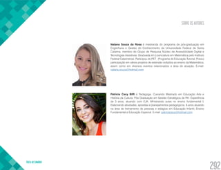 SOBRE OS AUTORES
VOLTA AO SUMÁRIO
292
Natana Souza da Rosa é mestranda do programa de pós-graduação em
Engenharia e Gestão do Conhecimento da Universidade Federal de Santa
Catarina, membro do Grupo de Pesquisa Núcleo de Acessibilidade Digital e
Tecnologias Assistivas. Graduada em Licenciatura em Matemática pelo Instituto
Federal Catarinense. Participou do PET - Programa de Educação Tutorial. Possui
participação em vários projetos de extensão voltados ao ensino da Matemática,
assim como em diversos eventos relacionados a área de atuação. E-mail:
natana.souza@hotmail.com
Patricia Cecy Biffi é Pedagoga. Cursando Mestrado em Educação Arte e
História da Cultura; Pós Graduação em Gestão Estratégica de RH. Experiência
de 3 anos, atuando com EJA. Ministrando aulas no ensino fundamental I.
Elaborando atividades, apostilas e planejamentos pedagógicos. 6 anos atuando
na área de treinamento de pessoas e estágios em Educação Infantil, Ensino
Fundamental e Educação Especial. E-mail: patriciacecy@hotmail.com
 