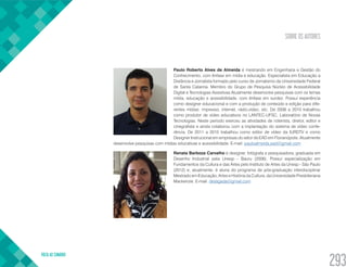 SOBRE OS AUTORES
VOLTA AO SUMÁRIO
293
Paulo Roberto Alves de Almeida é mestrando em Engenharia e Gestão do
Conhecimento, com ênfase em mídia e educação. Especialista em Educação a
Distância e Jornalista formado pelo curso de Jornalismo da Universidade Federal
de Santa Catarina. Membro do Grupo de Pesquisa Núcleo de Acessibilidade
Digital e Tecnologias Assistivas.Atualmente desenvolve pesquisas com os temas
mídia, educação e acessibilidade, com ênfase em surdez. Possui experiência
como designer educacional e com a produção de conteúdo e edição para dife-
rentes mídias: impresso, internet, rádio,vídeo, etc. De 2006 a 2010 trabalhou
como produtor de vídeo educativos no LANTEC-UFSC, Laboratório de Novas
Tecnologias. Neste período exerceu as atividades de roteirista, diretor, editor e
cinegrafista e ainda colaborou com a implantação do sistema de vídeo confe-
rência. De 2011 a 2015 trabalhou como editor de vídeo da IURDTV e como
Designer Instrucional em empresas do setor de EAD em Florianópolis. Atualmente
desenvolve pesquisas com mídias educativas e acessibilidade. E-mail: pauloalmeida.ead@gmail.com
Renata Barboza Carvalho é designer, fotógrafa e pesquisadora, graduada em
Desenho Industrial pela Unesp - Bauru (2006). Possui especialização em
Fundamentos da Cultura e das Artes pelo Instituto de Artes da Unesp - São Paulo
(2012) e, atualmente, é aluna do programa de pós-graduação interdisciplinar
Mestrado em Educação, Artes e História da Cultura, da Universidade Presbiteriana
Mackenzie. E-mail: desligada@gmail.com
 