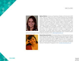 SOBRE OS AUTORES
VOLTA AO SUMÁRIO
295
Sabrina Bleicher é doutora em Engenharia e Gestão do Conhecimento (EGC/
UFSC), mestre em Design (com foco em Estudos Editoriais) pela Universidade
de Aveiro (Portugal) e graduada em Design pela Universidade Federal de Santa
Catarina. Desde 2012, é professora colaboradora do Centro de Educação a
Distância da Universidade do Estado de Santa Catarina (CEAD/UDESC), onde
desenvolve projetos de design para materiais didáticos impressos e digitais
voltados ao ensino e aprendizagem a distância e ministra disciplinas tais como
“Tecnologia, Educação e Aprendizagem”, “Produção de Material Didático para
EaD” e “Metodologias para a Educação a Distância”. Trabalhou no Campus de
Educação a Distância da Universidade do Sul de Santa Catarina (UnisulVirtual),
onde atuou como designer instrucional e também no Departamento de
Comunicação da empresa Robert Bosch Gmbh (Alemanha/Portugal), onde
desenvolveu atividades relacionadas a programação visual e coordenou projetos
gráficos de publicações internas e externas à empresa. E-mail: sabrina.dsgn@gmail.com
Simone Alves de Carvalho é Doutoranda e Mestre em Ciências da Comunicação
(PPGCOM-ECA-USP); graduada em Relações Públicas pela ECA-USP; especia-
lista em Gestão e Inovação em EAD; Propaganda e Marketing; e MBA em Gestão
Empresarial. Vencedora dos prêmios ABRP e Expocom com a monografia e o
projeto experimental da graduação, respectivamente. É Ouvidora certificada pela
ABO e atua como docente universitária em cursos de graduação de Relações
Públicas e Publicidade & Propaganda. E-mail: carvalho.simone@gmail.com
 