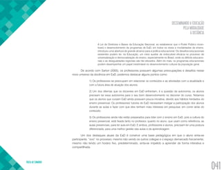 DISSEMINANDO A EDUCAÇÃO
PELA MODALIDADE
À DISTÂNCIA
VOLTA AO SUMÁRIO
041
A Lei de Diretrizes e Bases da Educação Nacional, ao estabelecer que o Poder Público incen-
tivará o desenvolvimento de programas de EaD, em todos os níveis e modalidades de ensino,
introduziu uma abertura de grande alcance para a política educacional. Os desafios educacionais
existentes podem ter, na Educação, um meio auxiliar de indiscutível eficácia no processo de
universalização e democratização do ensino, especialmente no Brasil, onde os déficits educacio-
nais e as desigualdades regionais são tão elevados. Além do mais, os programas educacionais
podem desempenhar um papel inestimável no desenvolvimento cultural da população geral.
De acordo com Sartori (2005), os professores possuem algumas preocupações e desafios nesse
novo universo da docência em EaD, podemos destacar alguns pontos como:
1) Os professores se preocupam em relacionar os conteúdos e as atividades com a atualidade e
com a futura área de atuação dos alunos; 
2) Um dos dilemas que os docentes em EaD enfrentam, é a questão da autonomia, os alunos
precisam ter essa autonomia para o seu bom desenvolvimento no decorrer do curso. Notamos
que os alunos que cursam EaD ainda possuem pouca iniciativa, devido aos hábitos herdados do
ensino presencial. Os professores/ tutores do EaD necessitam instigar a participação dos alunos
durante as aulas e fazer com que eles tenham mais interesse em pesquisar, em correr atrás do
conteúdo; 
3) Os professores ainda não estão preparados para lidar com o ensino em EaD, pois a cultura do
ensino presencial, está fixada tanto no professor, quanto no aluno, que usam como referência, as
aulas presenciais, para ter aula em EaD. E ambos, professores e alunos, precisam ter uma postura
diferenciada, para uma melhor gestão das aulas e da aprendizagem.
Um dos destaques atuais da EaD é construir uma base pedagógica em que o aluno sinta-se
participante, “vivo” no processo, mesmo não vendo os outros colegas e o espaço demarcado fisicamente;
mesmo não tendo um horário fixo, predeterminado, sinta-se impelido a aprender de forma interativa e
compartilhada.
 
