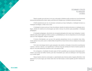 DISSEMINANDO A EDUCAÇÃO
PELA MODALIDADE
À DISTÂNCIA
VOLTA AO SUMÁRIO
044
Niskier acredita que tudo leva a crer que a educação à distância pode constituir-se numa ferramenta
educacional perfeitamente viável, dada a premência de solução que o problema educacional exige.
A EaD caracteriza-se por ser um processo composto por duas mediações: a mediação humana e a
mediação tecnológica, unidas uma a outra.
A mediação humana ocorre por meio do professor, através do sistema de tutoria e a mediação tecno-
lógica, através do sistema de comunicação que está a serviço do primeiro para possibilitar a mediação
pedagógica.
A mediação pedagógica, decorrente da concepção planejada entre estas duas mediações, é poten-
cializada pela junção digital que oferece acesso e portabilidade por meio de dispositivos de comunicação
cada vez mais integrados, velozes e potentes.
O ensino informalizado, por sua vez, tem grandes perspectivas de ser um excelente meio instru-
cional, apesar do seu alto custo e a relativa falta de experiência nesse terreno entre ao adeptos da educação
à distância.
Com tudo a tecnologia mesmo super avançada, não substitui a interação e troca entre os professores
e alunos, e alunos e alunos, e as experiências e vivências não são sentidas da mesma maneira quando se
está em uma aula presencial e quando se tem uma aula por EaD.
Em contraponto, a facilidade de existir aulas em EaD, possibilita que as pessoas interessadas admi-
nistrem o seu tempo da melhor maneira, pois não é necessário que o aluno se desloque e nem fique preso
a um horário rígido.
Dessa maneira, levamos a educação e o aprendizado para diversos polos e lugares diferentes e não
apenas em um único lugar, que muitas vezes não é de fácil acesso a todos aqueles que têm interesse em
estudar.
 